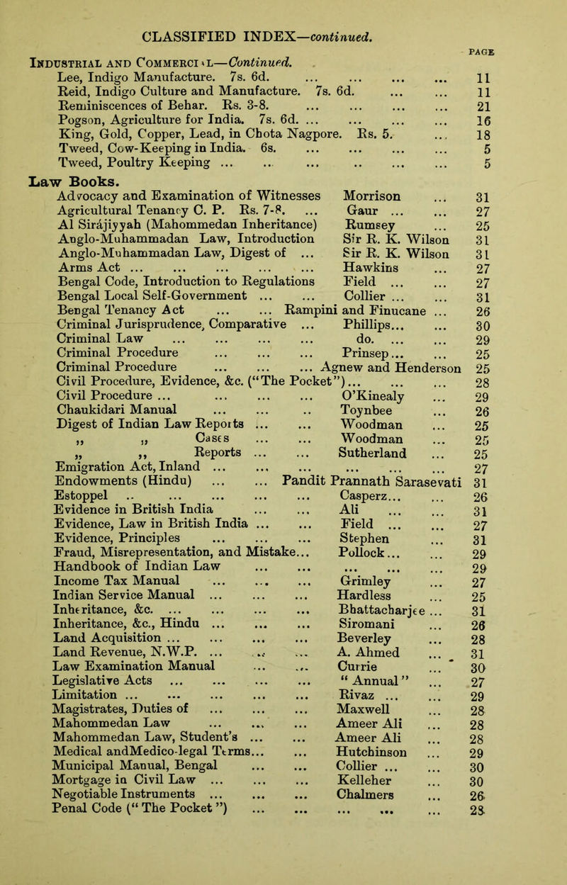 Industrial and Commercial—Continued. Lee, Indigo Manufacture. 7s. 6d. ... ... ... ... H Reid, Indigo Culture and Manufacture. 7s. 6d. ... ... H Reminiscences of Behar. Rs. 3-8. ... ... ... ... 21 Pogson, Agriculture for India. 7s. 6d. ... ... ... ... 16 King, Gold, Copper, Lead, in Cbota Nagpore. Rs. 5. .., 18 Tweed, Cow-Keeping in India. 6s. ... ... ... ... 5 Tweed, Poultry Keeping ... ... ... ... 5 Law Books. Advocacy and Examination of Witnesses Agricultural Tenancy C. P. Rs. 7-8. A1 Sirajiyyah (Mahommedan Inheritance) Aoglo-Muhammadan Law, Introduction Anglo-Muhammadan Law, Digest of ... Arms Act ... Bengal Code, Introduction to Regulations Bengal Local Self-Government ... Bengal Tenancy Act ... ... Ramp Criminal Jurisprudence, Comparative ... Criminal Law Criminal Procedure Criminal Procedure Agnew and Henderson 25 Morrison 31 Gaur ... 27 Rumsey 25 Sir R. K. Wilson 31 Sir R. K. Wilson 31 Hawkins 27 Field 27 Collier ... 31 and Finucane ... 26 Phillips... 30 do 29 Prinsep... 25 Civil Procedure, Evidence, &c. (‘ ‘The Pocket”) 28 Civil Procedure ... O’Kinealy 29 Chaukidari Manual Toynbee 26 Digest of Indian Law Repoits ... ... Woodman 25 „ „ Casts Woodman 25 „ ,, Reports Sutherland 25 Emigration Act, Inland ... ... 27 Endowments (Hindu) ... Pandit Prannath Sarasevati 31 Estoppel ... ... Casperz... 26 Evidence in British India Ali 31 Evidence, Law in British India Field ... 27 Evidence, Principles Stephen 31 Fraud, Misrepresentation, and Mistake... Pollock... 29 Handbook of Indian Law • •• ... IM 29 Income Tax Manual Grimley 27 Indian Service Manual ... Hardless 25 Inheritance, &c. ... Bhattacharjee 31 Inheritance, &c., Hindu ... ... ... Siromani 26 Land Acquisition ... Beverley 28 Land Revenue, N.W.P. ... ... A. Ahmed 31 Law Examination Manual Cur rie ... * 30 Legislative Acts “ Annual ” 27 Limitation ... Rivaz ... 29 Magistrates, Duties of Maxwell 28 Mahommedan Law ... Ameer Ali 28 Mahommedan Law, Student’s . Ameer Ali 28 Medical andMedico-legal Ttrms. Hutchinson 29 Municipal Manual, Bengal Collier ... 30 Mortgage in Civil Law ... Kelleher 30 Negotiable Instruments ... Chalmers 26 Penal Code (“ The Pocket ”) .. 28