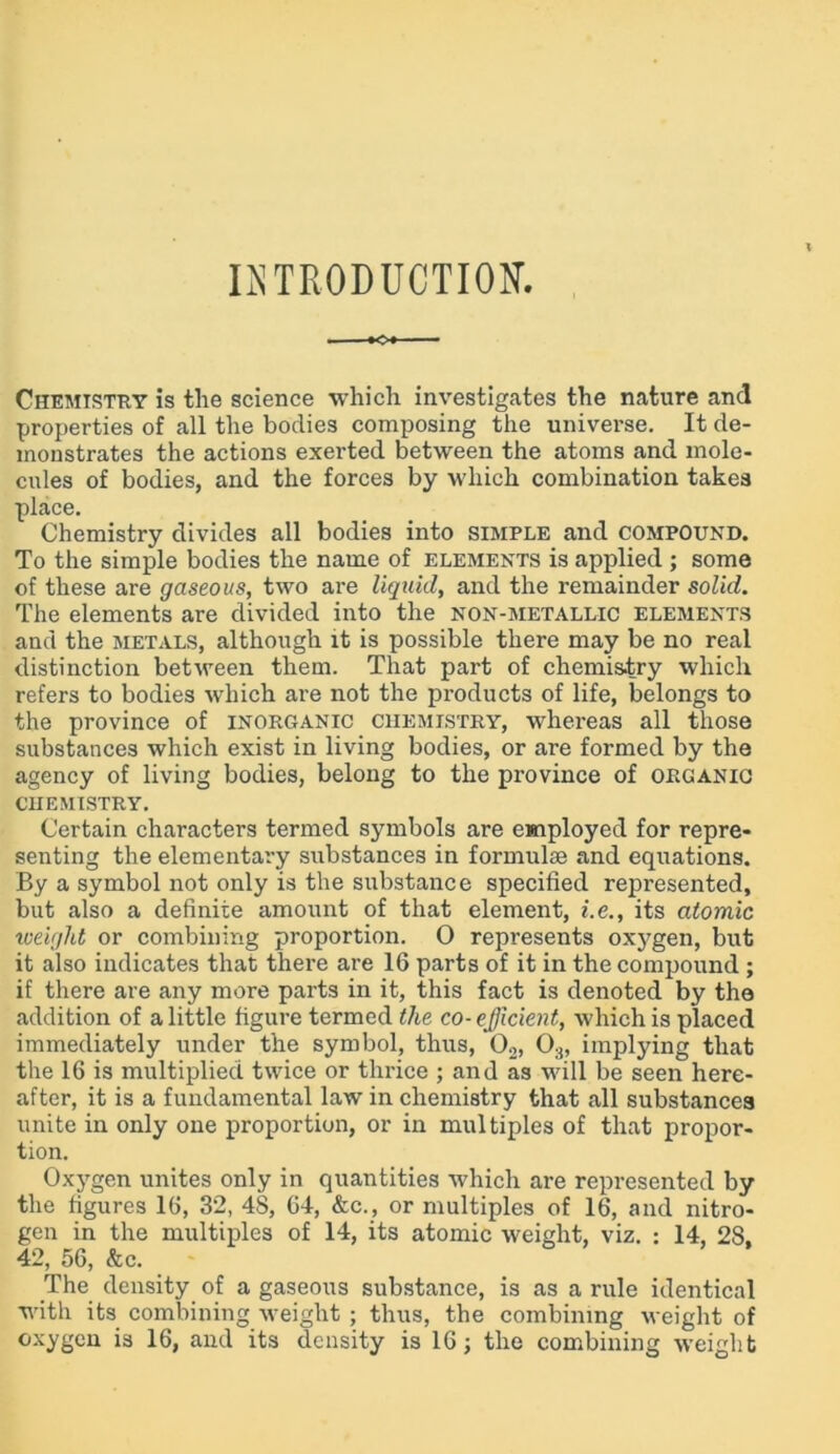 INTRODUCTION. »c» Chemistry is the science which investigates the nature and properties of all the bodies composing the universe. It de- monstrates the actions exerted between the atoms and mole- cules of bodies, and the forces by which combination takes place. Chemistry divides all bodies into simple and compound. To the simple bodies the name of elements is applied ; some of these are gaseous, two are liquid, and the remainder solid. The elements are divided into the non-metallic elements and the metals, although it is possible there may be no real distinction between them. That part of chemistry which refers to bodies which are not the products of life, belongs to the province of inorganic chemistry, whereas all those substances which exist in living bodies, or are formed by the agency of living bodies, belong to the province of organic chemistry. Certain characters termed symbols are employed for repre- senting the elementary substances in formulae and equations. By a symbol not only is the substance specified represented, but also a definite amount of that element, i.e., its atomic weight or combining proportion. O represents oxygen, but it also indicates that there are 16 parts of it in the compound ; if there are any more parts in it, this fact is denoted by the addition of a little figure termed the co-efficient, which is placed immediately under the symbol, thus, 02, 03, implying that the 16 is multiplied twice or tin-ice ; and as will be seen here- after, it is a fundamental law in chemistry that all substances unite in only one proportion, or in multiples of that propor- tion. Oxygen unites only in quantities which are represented by the figures 16, 32, 48, 64, &c., or multiples of 16, and nitro- gen in the multiples of 14, its atomic weight, viz. : 14, 28, 42, 56, &c. The density of a gaseous substance, is as a rule identical with its combining weight ; thus, the combining weight of oxygen is 16, and its density is 16; the combining weight