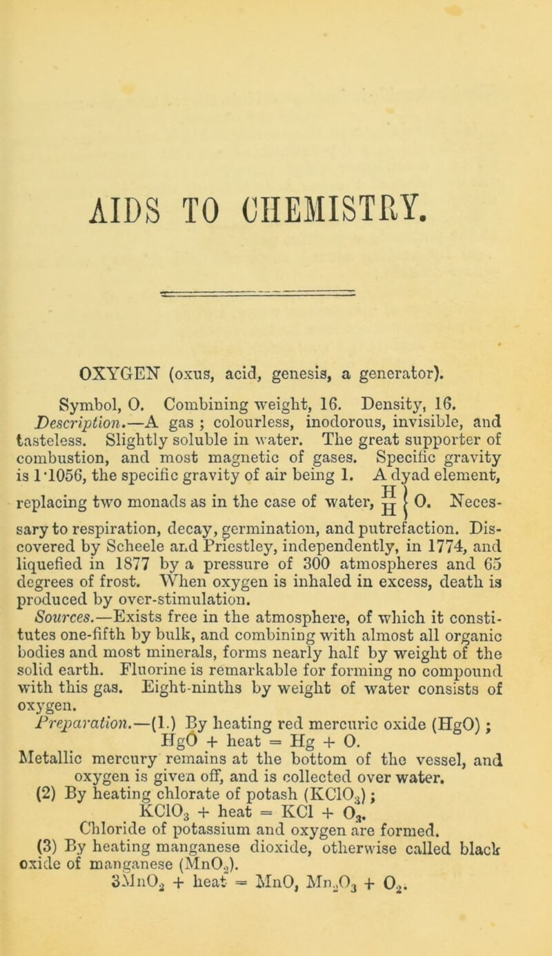 AIDS TO CHEMISTRY, OXYGEN (oxus, acid, genesis, a generator). Symbol, 0. Combining weight, 16. Density, 16. Description.—A gas ; colourless, inodorous, invisible, and tasteless. Slightly soluble in water. The great supporter of combustion, and most magnetic of gases. Specific gravity is 1T056, the specific gravity of air being 1. A dyad element, replacing two monads as in the case of water, ^ j 0. Neces- sary to respiration, decay, germination, and putrefaction. Dis- covered by Scheele and Priestley, independently, in 1774, and liquefied in 1877 by a pressure of 300 atmospheres and 65 degrees of frost. When oxygen is inhaled in excess, death is produced by over-stimulation. Sources.—Exists free in the atmosphere, of which it consti- tutes one-fifth by bulk, and combining with almost all organic bodies and most minerals, forms nearly half by weight of the solid earth. Fluorine is remarkable for forming no compound with this gas. Eight-ninths by weight of water consists of oxygen. Preparation.—(1.) By heating red mercuric oxide (HgO); HgG + heat = Hg + 0. Metallic mercury remains at the bottom of the vessel, and oxygen is given off, and is collected over water. (2) By heating chlorate of potash (KC10,); KC103 + heat = KC1 + 03. Chloride of potassium and oxygen are formed. (3) By heating manganese dioxide, otherwise called black oxide of manganese (MnO.,). 3MnOa + heat = M11O, Mm03 + 02.