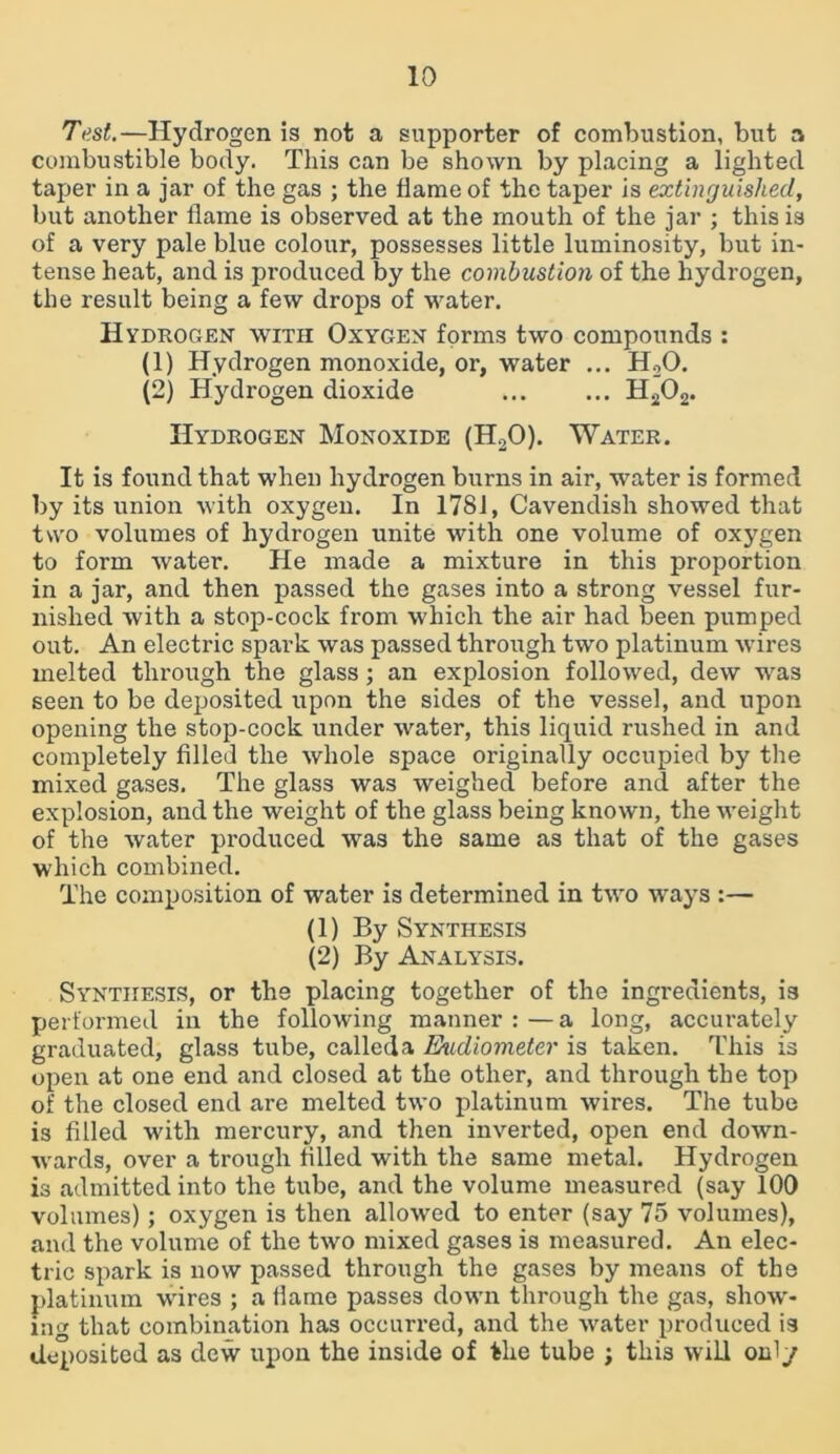 Test.—Hydrogen is not a supporter of combustion, but a combustible body. This can be shown by placing a lighted taper in a jar of the gas ; the flame of the taper is extinguished, but another flame is observed at the mouth of the jar ; this is of a very pale blue colour, possesses little luminosity, but in- tense heat, and is produced by the combustion of the hydrogen, the result being a few drops of water. Hydrogen with Oxygen forms two compounds : (1) Hydrogen monoxide, or, water ... H20. (2) Hydrogen dioxide H202. Hydrogen Monoxide (H20). Water. It is found that when hydrogen burns in air, water is formed by its union with oxygen. In 1781, Cavendish showed that two volumes of hydrogen unite with one volume of oxygen to form water. He made a mixture in this proportion in a jar, and then passed the gases into a strong vessel fur- nished with a stop-cock from which the air had been pumped out. An electric spark was passed through two platinum wires melted through the glass; an explosion followed, dew was seen to be deposited upon the sides of the vessel, and upon opening the stop-cock under water, this liquid rushed in and completely filled the whole space originally occupied by the mixed gases. The glass was weighed before and after the explosion, and the weight of the glass being known, the weight of the water produced was the same as that of the gases which combined. The composition of water is determined in two ways :— (1) By Synthesis (2) By Analysis. Synthesis, or the placing together of the ingredients, is performed in the following manner : — a long, accurately graduated, glass tube, calleda Eudiometer is taken. This is open at one end and closed at the other, and through the top of the closed end are melted two platinum wires. The tube is filled with mercury, and then inverted, open end down- wards, over a trough tilled with the same metal. Hydrogen is admitted into the tube, and the volume measured (say 100 volumes) ; oxygen is then allowed to enter (say 75 volumes), and the volume of the two mixed gases is measured. An elec- tric spark is now passed through the gases by means of the platinum wires ; a flame passes down through the gas, show- ing that combination has occurred, and the water produced is deposited as dew upon the inside of the tube j this will only