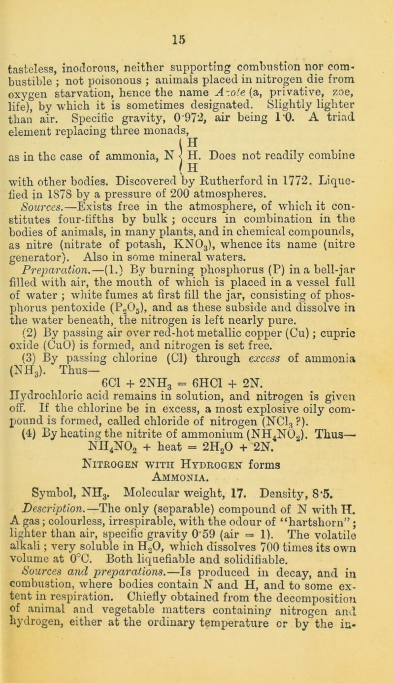 tasteless, inodorous, neither supporting combustion nor com- bustible ; not poisonous ; animals placed in nitrogen die from oxygen starvation, hence the name A-.o'e {a, privative, zoe, life), by -which it is sometimes designated. Slightly lighter than air. Specific gravity, 0972, air being 10. A triad element replacing three monads, in as in the case of ammonia, N < H. Does not readily combine ( H with other bodies. Discovered by Rutherford in 1772. Lique- fied in 1S7S by a pressure of 200 atmospheres. Sources.—Exists free in the atmosphere, of which it con- stitutes four-fifths by bulk ; occurs in combination in the bodies of animals, in many plants, and in chemical compounds, as nitre (nitrate of potash, KN03), whence its name (nitre generator). Also in some mineral waters. Preparation.—(1.) By burning phosphorus (P) in a bell-jar filled with air, the mouth of which is placed in a vessel full of water ; white fumes at first fill the jar, consisting of phos- phorus pentoxide (P205), and as these subside and dissolve in the water beneath, the nitrogen is left nearly pure. (2) By passing air over red-hot metallic copper (Cu); cupric oxide (CuO) is formed, and nitrogen is set free. (3) By passing chlorine (Cl) through excess of ammonia (NH3). Thus— 6C1 + 2NH3 = 6HC1 + 2N. Hydrochloric acid remains in solution, and nitrogen is given off. If the chlorine be in excess, a most explosive oily com- pound is formed, called chloride of nitrogen (NC13?). (4) By heating the nitrite of ammonium (NH4N02). Thus— NH4N02 + heat - 2H20 + 2N. Nitrogen with Hydrogen forms Ammonia. Symbol, NH3. Molecular weight, 17. Density, 8’5. Description.—The only (separable) compound of N with H. A gas; colourless, irrespirable, with the odour of “hartshorn” ; lighter than air, specific gravity 0'59 (air = 1). The volatile alkali; very soluble in H„0, which dissolves 700 times its own volume at 0°C. Both liquefiable and solidifiable. Sources and preparations.—Is produced in decay, and in combustion, where bodies contain N and H, and to some ex- tent in respiration. Chiefly obtained from the decomposition of animal and vegetable matters containing nitrogen and hydrogen, either at the ordinary temperature or by the in-