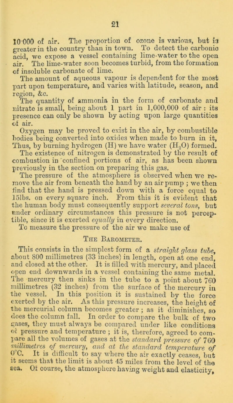 10 000 of air. The proportion of ozone is various, but 13 greater in the country than in town. To detect the carbonic acid, we expose a vessel containing lime-water to the open air. The lime-water soon becomes turbid, from the formation of insoluble carbonate of lime. The amount of aqueous vapour is dependent for the most part upon temperature, and varies with latitude, season, and region, &c. The quantity of ammonia in the form of carbonate and nitrate is small, being about 1 part in 1,000,000 of air : its presence can only be shown by acting upon large quantities of air. Oxygen may be proved to exist in the air, by combustible bodies being converted into oxides when made to burn in it, Thus, by burning hydrogen (H) we have water (H20) formed. The existence of nitrogen is demonstrated by the result of combustion in confined portions of air, as has been shown previously in the section on preparing this gas. The pressure of the atmosphere is observed when we re- move the air from beneath the hand by an air pump ; we then find that the hand is pressed down with a force equal to 151bs. on every square inch. From this it is evident that the human body must consequently support several tons, but under ordinary circumstances this pressure is not percep- tible, since it is exerted equally in every direction. To measure the pressure of the air we make use of The Barometer. This consists in the simplest form of a straight glass tube, about 800 millimetres (33 inches) in length, open at one end, and closed at the other. It is filled with mercury, and placed open end downwards in a vessel containing the same metal. The mercury then sinks in the tube to a point about 7G0 millimetres (32 inches) from the surface of the mercury in the vessel. In this position it is sustained by the force exerted by the air. As this pressure increases, the height of the mercurial column becomes greater ; as it diminishes, so does the column fall. In order to compare the bulk of two gases, they must always be compared under like conditions of pressure and temperature ; it is, therefore, agreed to com- pare all the volumes of gases at the standard pressure of 700 millimetres of mercury, and at the standard temperature of 0?C. It is difficult to say where the air exactly ceases, but it seems that the limit is about 45 miles from the level of the sea. Of course, the atmosphere having weight and elasticity,