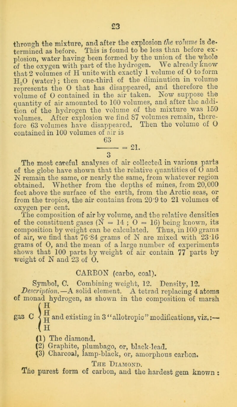 £3 through the mixture, and after the explosion the volume is de- termined as before. This is found to be less than before ex- plosion, water having been formed by the union of the whole of the oxygen with part of the hydrogen. We already know that 2 volumes of H unite with exactly 1 volume of O to form H,0 (water); then one-third of the diminution in volume represents the O that has disappeared, and therefore the volume of 0 contained in the air taken. Now suppose the quantity of air amounted to 100 volumes, and after the addi- tion of the hydrogen the volume of the mixture was 150 volumes. After explosion we find S7 volumes remain, there- fore 63 volumes have disappeared. Then the volume of O contained in 100 volumes of air is 63 = 21. o O The most careful analyses of air collected in various parts of the globe have shown that the relative quantities of O and N remain the same, or nearly the same, from whatever region obtained. Whether from the depths of mines, from 20,000 feet above the surface of the earth, from the Arctic seas, or from the tropics, the air contains from 20'9 to 21 volumes of oxygen per cent. The composition of air by volume, and the relative densities of the constituent gases (N = 14 ; O = 16) being known, its composition by weight can be calculated. Thus, in 100 grams of air, we find that 76'84 grams of N are mixed with 23 16 grams of O, and the mean of a large number of experiments shows that 100 parts by weight of air contain 77 parts by weight of N and 23 of O. CARBON (carbo, coal). Symbol, C. Combining weight, 12. Density, 12. Description.—A solid element. A tetrad replacing 4 atoms of monad hydrogen, as shown in the composition of marsh H _ u gas C ^ pj and existing in 3 “ allotropic ” modifications, viz,:— H (1) The diamond. (2) Graphite, plumbago, or, black-lead. {3) Charcoal, lamp-black, or, amorphous carbon. Tiie Diamond. The purest form of carbon, and the hardest gem known :