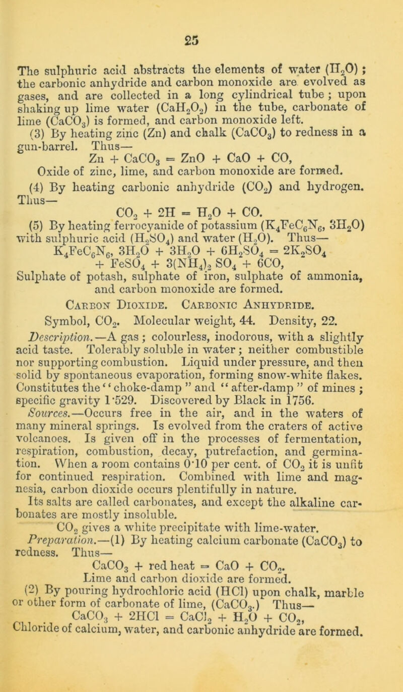 The sulphuric acid abstracts the elements of water (TToO) ; the carbonic anhydride and carbon monoxide are evolved as gases, and are collected in a long cylindrical tube ; upon shaking up lime water (CaH202) in the tube, carbonate of lime (CaC03) is formed, and carbon monoxide left. (3) By heating zinc (Zn) and chalk (CaC03) to redness in a gun-barrel. Thus— Zn + CaC03 = ZnO + CaO + CO, Oxide of zinc, lime, and carbon monoxide are formed. (4) By heating carbonic anhydride (C02) and hydrogen. Thus— C02 + 2H = HoO + CO. (5) By heating ferrocyanide of potassium (K^FeCgNg, 3H20) with sulphuric acid (H2S04) and water (H,0). Thus— K4FeC6N6, 3HoO + 3H00 + GH2S04 = 2K2S04 + FeS04 + 3(NH4)2 S04 + 6CO, Sulphate of potash, sulphate of iron, sulphate of ammonia, and carbon monoxide are formed. Carbon Dioxide. Carbonic Anhydride. Symbol, C02. Molecular weight, 44. Density, 22. Description.—A gas; colourless, inodorous, with a slightly acid taste. Tolerably soluble in water; neither combustible nor supporting combustion. Liquid under pressure, and then solid by spontaneous evaporation, forming snow-white flakes. Constitutes the “ choke-damp ” and “ after-damp ” of mines ; specific gravity 1‘529. Discovered by Black in 1756. Sources.—Occurs free in the air, and in the waters of many mineral springs. Is evolved from the craters of active volcanoes. Is given off in the processes of fermentation, respiration, combustion, decay, putrefaction, and germina- tion. When a room contains O'lO per cent, of C02 it is unfit for continued respiration. Combined with lime and mag- nesia, carbon dioxide occurs plentifully in nature. Its salts are called carbonates, and except the alkaline car- bonates are mostly insoluble. CO„ gives a white precipitate with lime-water. Preparation.—(1) By heating calcium carbonate (CaC03) to redness. Thus— CaC03 + red heat =* CaO + C02. Lime and carbon dioxide are formed. (2) By pouring hydrochloric acid (HC1) upon chalk, marble or other form of carbonate of lime, (CaC03.) Thus— CaC03 + 2HC1 = CaCJ2 + H20 + C02, Chloride of calcium, water, and carbonic anhydride are formed.