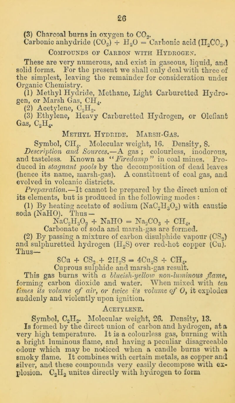 (3) Charcoal burns in oxygen to C02. Carbonic anhydride (C02) + H„0 = Carbonic acid (II2C03.) Compounds of Carbon with Hydrogen. These are very numerous, and exist in gaseous, liquid, and solid forms. For the present we shall only deal with three of the simplest, leaving the remainder for consideration under Organic Chemistry. (1) Methyl Hydride, Methane, Light Carburetted Hydro- gen, or Marsh Gas, CH4. (2) Acetylene, C.,H2. (3) Ethylene, Heavy Carburetted Hydrogen, or Olefiant Gas, CoH4. Methyl Hydride. Marsh-Gas. Symbol, CH4. Molecular weight, 16. Density, S. Description and Sources.—A gas ; colourless, inodorous, and tasteless. Known as “ Firedamp ” in coal mines. Pro- duced in stagnant g)ools by the decomposition of dead leaves (hence its name, marsh-gas). A constituent of coal gas, and evolved in volcanic districts. Preparation.—It cannot be prepared by the direct union ot its elements, but is produced in the following modes : (1) By heating acetate of sodium (NaC2II302) with caustic soda (NaHO). Thus — NaC,H302 + NaHO = Na2COs + CH4, Carbonate of soda and marsh-gas are formed. (2) By passing a mixture of carbon disulphide vapour (CS2) and sulphuretted hydrogen (H2S) over red-hot copper (Cuj, Thus— SCu + CS2 + 2IIoS - 4CuaS + CH4. Cuprous sulphide and marsh-gas result. This gas burns with a blueisli-yellow non-luminous flame, forming carbon dioxide and water. When mixed with ten times its volume of air, or tivice its volume of 0, it explodes suddenly and violently upon ignition. Acetylene. Symbol, C2H2. Molecular weight, 26. Density, 13. Is formed by the direct union of carbon and hydrogen, at a very high temperature. It is a colourless gas, burning with a bright luminous flame, and having a peculiar disagreeable odour which may be noticed when a candle burns with a smoky flame. It combines with certain metals, as copper and silver, and these compounds very easily decompose with ex- plosion. C21I2 unites directly with hydrogen to form