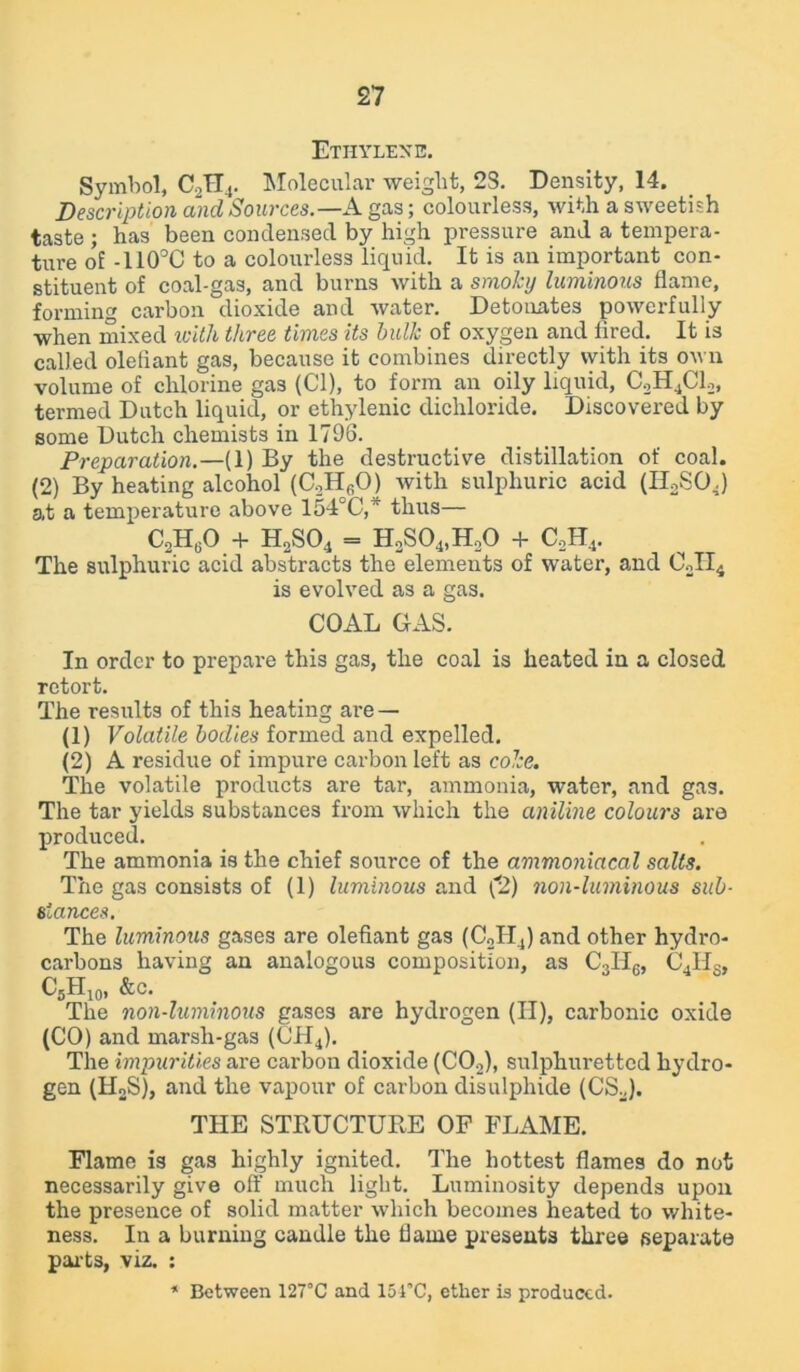 Ethylene. Symbol, C2H4. Molecular weight, 23. Density, 14. Description and Sources.— A gas; colourless, with a sweetish taste ; has been condensed by high pressure and a tempera- ture of -110°C to a colourless liquid. It is an important con- stituent of coal-gas, and burns with a smoky luminous flame, forming carbon dioxide and water. Detonates powerfully when mixed with three times its hulk of oxygen and fired. It is called olefiant gas, because it combines directly with its own volume of chlorine gas (Cl), to form an oily liquid, C2H4C12, termed Dutch liquid, or ethylenic dichloride. Discovered by some Dutch chemists in 1796. Preparation.—(1) By the destructive distillation of coal. (2) By heating alcohol (C.,Hf,0) with sulphuric acid (II2SOj at a temperature above 154°C,' thus— CoH60 + h2so4 = h2so4)h3o + c2h4. The sulphuric acid abstracts the elements of water, and C2II4 is evolved as a gas. COAL GAS. In order to prepare this gas, the coal is heated in a closed retort. The results of this heating are — (1) Volatile bodies formed and expelled. (2) A residue of impure carbon left as coke. The volatile products are tar, ammonia, water, and gas. The tar yields substances from which the aniline colours are produced. The ammonia is the chief source of the ammoniacal salts. The gas consists of (1) luminous and (2) non-luminous sub- stances. The luminous gases are olefiant gas (C2H4) and other hydro- carbons having an analogous composition, as C3II6, C41IS, C5H10, See. The non-luminous gases are hydrogen (H), carbonic oxide (CO) and marsli-gas (CH4). The impurities are carbon dioxide (C02), sulphuretted hydro- gen (HoS), and the vapour of carbon disulphide (CS2). THE STRUCTURE OP FLAME. Flame is gas highly ignited. The hottest flames do not necessarily give off much light. Luminosity depends upon the presence of solid matter which becomes heated to white- ness. In a burning candle the flame presents three separate parts, viz. : * Between 127°C and 151’C, ether is produced.