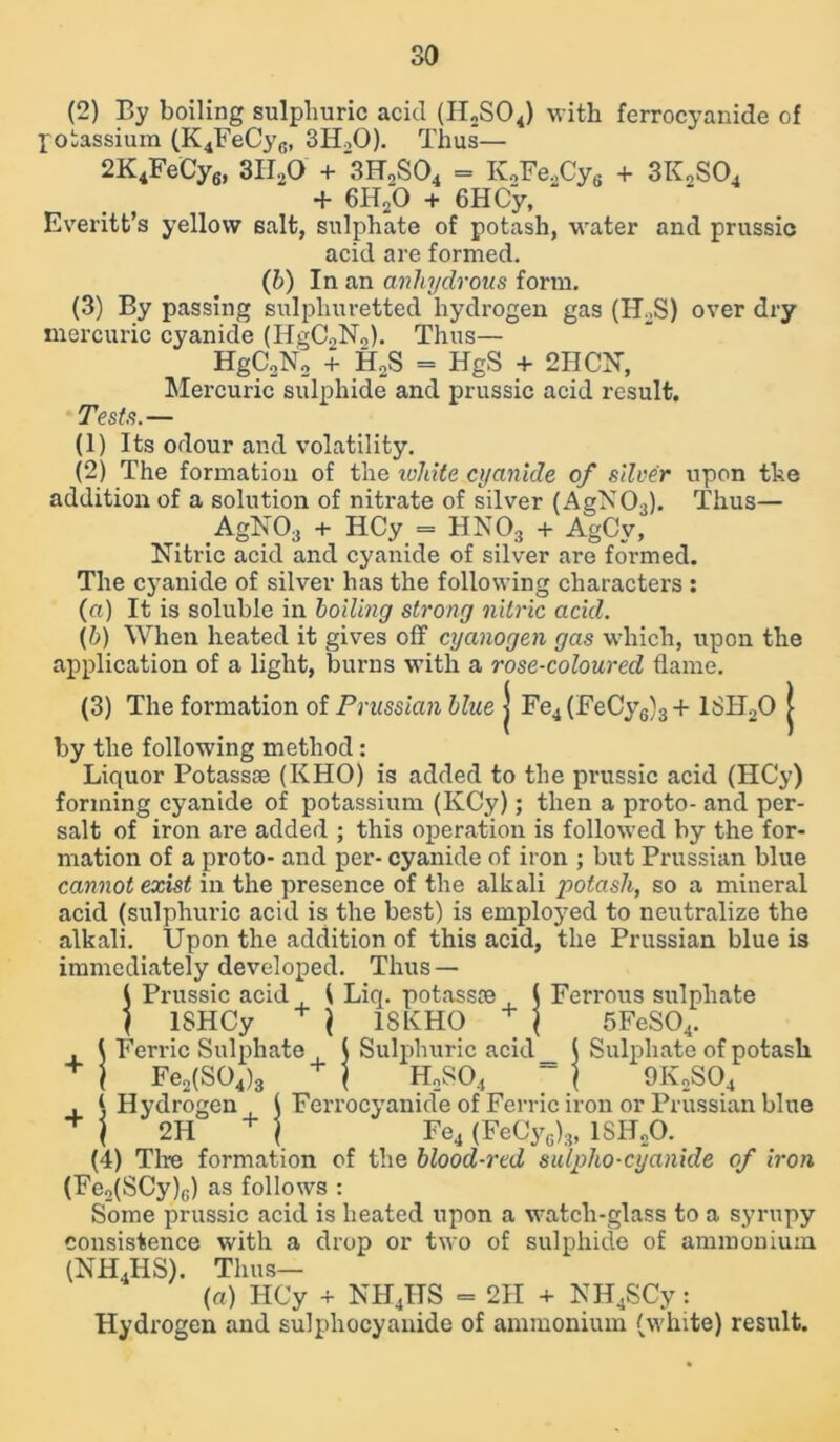 (2) By boiling sulphuric acid (H2S04) with ferrocyanide of potassium (K4FeCy6, 3H.,0). Thus— 2K4FeCy6, 3H20 + 3H2S04 = K,FeaCy„ + 3K2S04 + 6H20 + 6 HCy, Everitt’s yellow salt, sulphate of potash, water and prussic acid are formed. (b) In an anhydrous form. (3) By passing sulphuretted hydrogen gas (H2S) over dry mercuric cyanide (HgC2N0). Thus— HgC2N2 + H2S = HgS + 2HCN, Mercuric sulphide and prussic acid result. Tests.— (1) Its odour and volatility. (2) The formation of the white cyanide of silver upon the addition of a solution of nitrate of silver (AgN03). Thus— AgN03 + IlCy = HNOs + AgCv, Nitric acid and cyanide of silver are formed. The cyanide of silver has the following characters : (a) It is soluble in boiling strong nitric acid. (b) When heated it gives off cyanogen gas which, upon the application of a light, burns with a rose-coloured flame. (3) The formation of Prussian blue j Fe4 (FeCy6)3 + 18H20 j by the following method : Liquor Potassoe (KHO) is added to the prussic acid (HCy) forming cyanide of potassium (IvCy); then a proto- and per- salt of iron are added ; this operation is followed by the for- mation of a proto- and per- cyanide of iron ; but Prussian blue cannot exist in the presence of the alkali potash, so a mineral acid (sulphuric acid is the best) is employed to neutralize the alkali. Upon the addition of this acid, the Prussian blue is immediately developed. Thus — 5 Prussic acid ( Liq. potassce ( Ferrous sulphate ISHCy + \ 18KHO + j 5FeS04. , { Ferric Sulphate ( Sulphuric acid_ ( Sulphate of potash + ) Fe2(S04)3 + ) H2S04 ~ \ 9K2S04 , \ Hydrogen t Ferrocyanide of Ferric iron or Prussian blue + j 2H + j Fe4 (FeCyG)3, 1SH20. (4) Tire formation of the blood-red sulpho-cyanide of iron (Fe2(SCy)0) as follows : Some prussic acid is heated upon a watch-glass to a syrupy consistence with a drop or two of sulphide of ammonium (NH4HS). Thus— («) HCy + NHjTTS = 2H + NH4SCy: Hydrogen and sulphocyanide of ammonium (white) result.