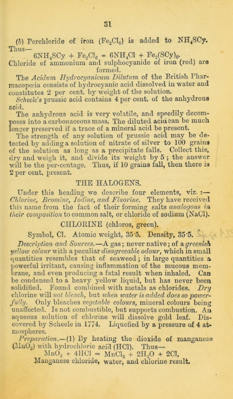 (b) Percliloride of iron (Fe2Clc) is added to NH4SCy. Thus— 6NH4SCy + Fe2Cl6 = CNH4C1 + Fe2(SCy)6. Chloride of ammonium and sulphocyanide of iron (red) are formed. The Acidum Hydrocyanicum Dilatum of the British Phar- macopoeia consists of hydrocyanic acid dissolved in water and constitutes 2 per cent, by weight of the solution. Scheele’s prussic acid contains 4 per cent, of the anhydrous acid. The anhydrous acid is very volatile, and speedily decom- poses into a carbonaceous mass. The diluted acid Can be much longer preserved if a trace of a mineral acid be present. The strength of any solution of prussic acid may be de- tected by adding a solution of nitrate of silver to 100 grains of the solution as long as a precipitate falls. Collect this, dry and weigh it, and divide its weight by 5 ; the answer will be the per-centage. Thus, if 10 grains fall, then there is 2 per cent, present. THE HALOGENS. Under this heading we describe four elements, viz. :— Chlorine, Bromine, Iodine, and Fluorine. They have received this name from the fact of their forming salts analogous in their composition to common salt, or chloride of sodium (NaCI). CHLORINE (chloros, green). t A Symbol, Cl. Atomic weight, 35*5. Density, 35*5. Description and Sources.—A gas; never native; of & greenish yellow colour with a peculiar disagreeable odour, which in small quantities resembles that of seaweed; in large quantities a powerful irritant, causing inflammation of the mucous mem- brane, and even producing a fatal result when inhaled. Can be condensed to a heavy yellow liquid, but has never been solidified. Found combined with metals as chlorides. Dry chlorine will not bleach, but when water is added does so power- fully. Only bleaches vegetable colours, mineral colours being unaffected. Is not combustible, but supports combustion. An aqueous solution of chlorine will dissolve gold leaf. Dis- covered by Scheele in 1774. Liquefied by a pressure of 4 at- mospheres. Preparation.— (1) By heating the dioxide of manganese (Mn02) with hydrochloric acid (HC1). Thus— Mn02 + 4HC1 = MnCl2 + 2H.20 + 2C1, Manganese chloride, water, and chlorine result.