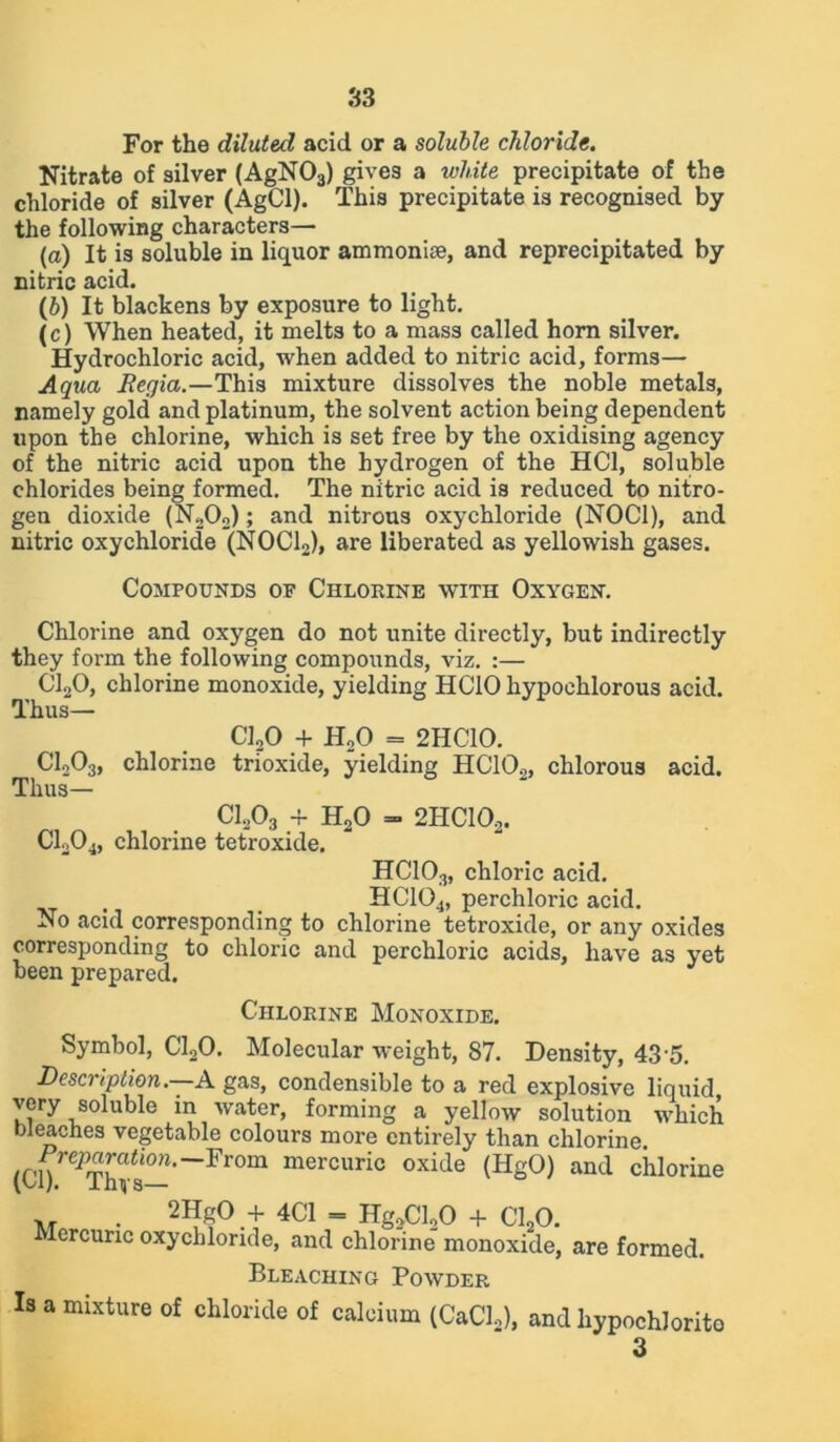 S3 For the diluted acid or a soluble chloride. Nitrate of silver (AgN03) gives a white precipitate of the chloride of silver (AgCl). This precipitate is recognised by the following characters— (а) It is soluble in liquor ammonise, and reprecipitated by nitric acid. (б) It blackens by exposure to light. (c) When heated, it melts to a mass called horn silver. Hydrochloric acid, when added to nitric acid, forms— Aqua Regia.—This mixture dissolves the noble metals, namely gold and platinum, the solvent action being dependent upon the chlorine, which is set free by the oxidising agency of the nitric acid upon the hydrogen of the HC1, soluble chlorides being formed. The nitric acid is reduced to nitro- gen dioxide (N202); and nitrous oxychloride (NOC1), and nitric oxychloride (NOCL), are liberated as yellowish gases. Compounds of Chlorine with Oxygen. Chlorine and oxygen do not unite directly, but indirectly they form the following compounds, viz. :— C120, chlorine monoxide, yielding HCIO hypochlorous acid. Thus— C120 + H20 = 2HC10. C1203, chlorine trioxide, yielding HCIO.,, chlorous acid. Thus— C1203 + H20 - 2HC102. C1204, chlorine tetroxide. HCIO3, chloric acid. HC104, perchloric acid. No acid corresponding to chlorine tetroxide, or any oxides corresponding to chloric and perchloric acids, have as yet been prepared. Chlorine Monoxide. Symbol, C120. Molecular weight, 87. Density, 43 5. Description.—A. gas, condensible to a red explosive liquid very soluble in water, forming a yellow solution which bleaches vegetable colours more entirely than chlorine. /r-n i^ra<t’°-~From mercuric oxide (HgO) and chlorine (W/. lhvs— XT • 2HgO + 4C1 = Hg2Cl20 + C120. Mercuric oxychloride, and chlorine monoxide, are formed. Bleaching Powder Is a mixture of chloride of calcium (CaCl,), and hypochlorito 3