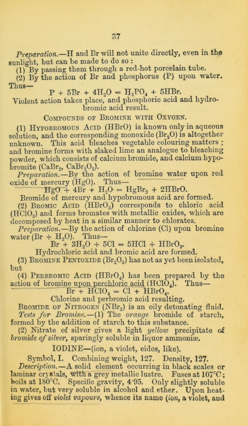 Preparation.—H and Br will not unite directly, even in the sunlight, but can be made to do so : (1) By passing them through a red-hot porcelain tube. (2) By the action of Br and phosphorus (P) upon water. Thus— P + 5Br + 4H20 «= H3P04 + 5HBr. Violent action takes place,' and phosphoric acid and liydro- bromic acid result. Compounds of Bromine with Oxygen. (1) Hypobromous Acid (HBrO) is known only in aqueous solution, and the corresponding monoxide (Br20) is altogether unknown. This acid bleaches vegetable colouring matters ; and bromine forms with slaked lime an analogue to bleaching powder, which consists of calcium bromide, and calcium hypo- bromite (CaBr2, CaBr202). Preparation.— By the' action of bromine water upon red oxide of mercury (HgO). Thus— ~~HgO+ 4Br + HoO = HgBr2 + 2IIBrO. Bromide of mercury and hypobromous acid are formed. (2) Bromic Acid (HBr03) corresponds to chloric acid (HC103) and forms bromates with metallic oxides, which are decomposed by heat in a similar manner to chlorates. Preparation.—By the action of chlorine (Cl) upon bromine water (Br + HoO). Thus— Br + 3H20 + 5C1 = 5HC1 + HBr03. Hydrochloric acid and bromic acid are formed. (3) Bromine Pentoxide (Br205) has not as yet been isolated, but (4) Perbromtc Acid (HBr04) has been prepared by the action of bromine upon perchloric acid (HC104). Thus— Br + HC104 = Cl + HBr04. Chlorine and perbromic acid resulting. Bromtde of Nitrogen (NBr3) is an oily detonating fluid. Tests for Bromine.—(1) The orange bromide of starch, formed by the addition of starch to this substance. (2) Nitrate of silver gives a light yellow precipitate of bromide of silver, sparingly soluble in liquor ammonite. IODINE—(ion, a violet, eidos, like). Symbol, I. Combining weight, 127. Density, 127. Description.—A solid element occurring in black scales or laminar crystals, with a grey metallic lustre. Fuses at 107°C; boils at 1S0°C. Specific gravity, 4-95. Only’ slightly soluble in water, but very soluble in alcohol and ether. Upon heat- ing gives off violet vapours, whence its name (ion, a violet, and