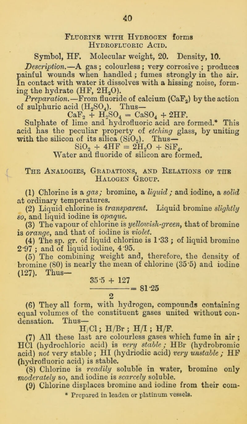 Fluorine with Hydrogen forms Hydrofluoric Acid. Symbol, HF. Molecular weight, 20. Density, 10. Description.—A gas ; colourless ; very corrosive ; produces painful wounds when handled; fumes strongly in the air. In contact with water it dissolves with a hissing noise, form- ing the hydrate (HF, 2H20). Preparation.—From fluoride of calcium (CaF3) by the action of sulphuric acid (H2S04). Thus— CaF2 + H2S04 = CaS04 + 2HF. Sulphate of lime and hydrofluoric acid are formed.* This acid has the peculiar property of etching glass, by uniting with the silicon of its silica (Si02). Thus— Si02 + 4IIF = 2H?0 + SiF4. Water and fluoride of silicon are formed. The Analogies, Gradations, and Relations of the Halogen Group. (1) Chlorine is a gas; bromine, a liquid; and iodine, a solid at ordinary temperatures. (2) Liquid chlorine is transparent. Liquid bromine slightly so, and liquid iodine is opaque. (3) The vapour of chlorine is yellowish-green, that of bromine is orange, and that of iodine is violet. (4) The sp. gr. of liquid chlorine is 1‘33 ; of liquid bromine 2*97 ; and of liquid iodine, 4 95. (5) The combining weight and, therefore, the density of bromine (80) is nearly the mean of chlorine (35 5) and iodine (127). Thus— 35-5 + 127 81-25 2 (6) They all form, with hydrogen, compounds containing equal volumes of the constituent gases united without con- densation. Thus— H/Cl; H/Br ; H/I; H/F. (7) All these last are colourless gases which fume in air ; HC1 (hydrochloric acid) is very stable; HBr (hydrobromic acid) not very stable ; HI (hydriodic acid) very unstable ; I1F (hydrofluoric acid) is stable. (8) Chlorine is readily soluble in water, bromine only moderately so, and iodine is scarcely soluble. (9) Chlorine displaces bromine and iodine from their coin- * Prepared in leaden or platinum vessels.