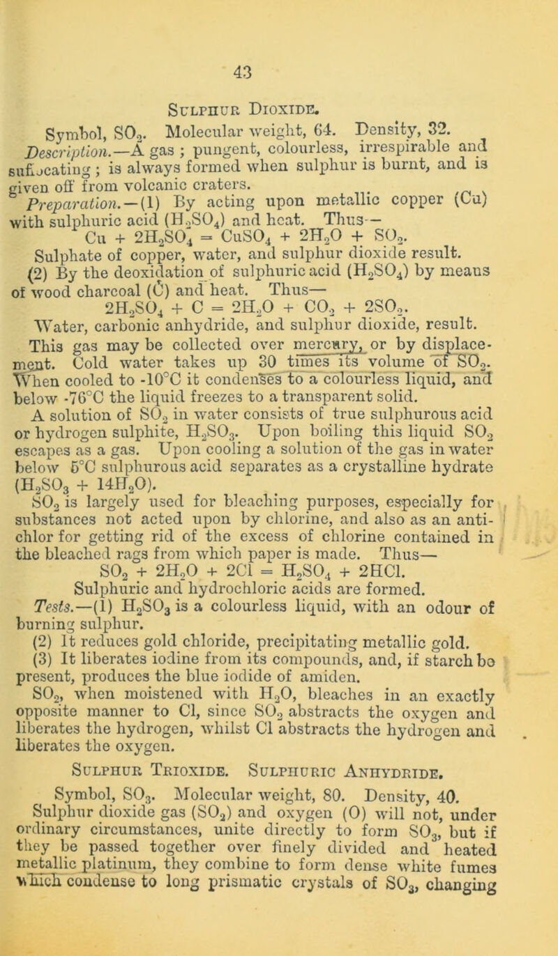 Sulphur Dioxide. Symbol, S02. Molecular weight, 64. Density, 32. Description.—A gas ; pungent, colourless, irrespirable and sufijcating ; is always formed when sulphur is burnt, and i3 given off from volcanic craters. _ Preparation. — (1) By acting upon metallic copper (Cu) with sulphuric acid (H,S04) and heat. Thus — Cu + 2H2S04 = CuS04 + 2H,0 + S02. Sulphate of copper, water, and sulphur dioxide result. (2) By the deoxidation of sulphuric acid (H2S04) by meaus of wood charcoal (0) and heat. Thus— 2H2S04 + C = 2H,0 + CO, + 2SO,. Water, carbonic anhydride, and sulphur dioxide, result. This gas maybe collected over mercury, or by displace- ment. Cold water takes up 30 times its volume of S02. When cooled to -10°C it condenses to a colourless liquid, and below -76°C the liquid freezes to a transparent solid. A solution of SO, in water consists of true sulphurous acid or hydrogen sulphite, H2S03. Upon boiling this liquid SO, escapes as a gas. Upon cooling a solution of the gas in water below 5°C sulphurous acid separates as a crystalline hydrate {HoS03 + 14H20). S02 is largely used for bleaching purposes, especially for substances not acted upon by chlorine, and also as an anti- I chlor for getting rid of the excess of chlorine contained in the bleached rags from which paper is made. Thus— S02 + 2H,0 + 2C1 = H2S04 + 2HC1. Sulphuric and' hydrochloric acids are formed. Tests.—(1) H2S03 is a colourless liquid, with an odour of burning sulphur. (2) It reduces gold chloride, precipitating metallic gold. (3) It liberates iodine from its compounds, and, if starch bo present, produces the blue iodide of amiden. S02, when moistened with H,0, bleaches in an exactly opposite manner to Cl, since S02 abstracts the oxygen and liberates the hydrogen, whilst Cl abstracts the hydrogen and liberates the oxygen. Sulphur Trioxide. Sulphuric Anhydride. Symbol, S03. Molecular weight, SO. Density, 40. Sulphur dioxide gas (S02) and oxygen (0) will not, under ordinary circumstances, unite directly to form S03, but if they be passed together over finely divided and heated metallic platinum, they combine to form dense white fumes vducb condense to long prismatic crystals of S03, changing