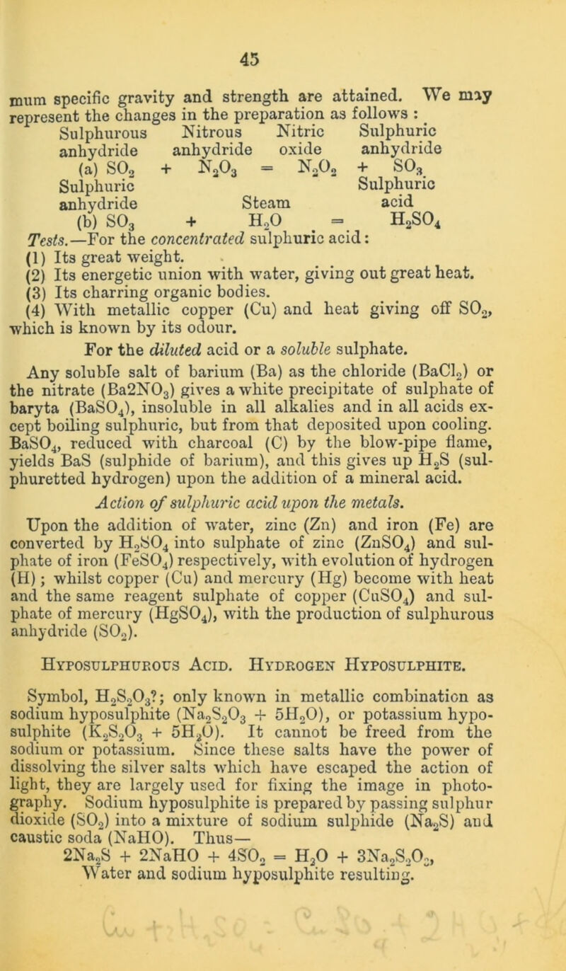 mum specific gravity and strength are attained. We may represent the changes in the preparation as follows : _ Sulphurous Nitrous Nitric Sulphuric anhydride anhydride oxide anhydride (a) S02 + N303 = N3Oo + S03 Sulphuric Sulphuric anhydride Steam acid (b) S03 + HoO _ = H2S04 Tests.—For the concentrated sulphuric acid: (1) Its great weight. (2) Its energetic union with water, giving out great heat. (3) Its charring organic bodies. (4) With metallic copper (Cu) and heat giving off S02, which is known by its odour. For the diluted acid or a soluble sulphate. Any soluble salt of barium (Ba) as the chloride (BaCl2) or the nitrate (Ba2N03) gives a white precipitate of sulphate of baryta (BaS04), insoluble in all alkalies and in all acids ex- cept boiling sulphuric, but from that deposited upon cooling. BaS04, reduced with charcoal (C) by the blow-pipe flame, yields BaS (sulphide of barium), and this gives up H2S (sul- phuretted hydrogen) upon the addition of a mineral acid. Action of sulphuric acid upon the metals. Upon the addition of water, zinc (Zn) and iron (Fe) are converted by H2S04 into sulphate of zinc (ZnS04) and sul- phate of iron (FeS04) respectively, with evolution of hydrogen (H); whilst copper (Cu) and mercury (Hg) become with heat and. the same reagent sulphate of copper (CuS04) and sul- phate of mercury (HgS04), with the production of sulphurous anhydride (S02). Hyposulphup.ous Acid. Hydrogen Hyposulphite. Symbol, H2S203?; only known in metallic combination as sodium hyposulphite (Na2S203 -f 5H20), or potassium hypo- sulphite (K2S203 + 5H20). It cannot be freed from the sodium or potassium. Since these salts have the power of dissolving the silver salts which have escaped the action of light, they are largely used for fixing the image in photo- graphy. Sodium hyposulphite is prepared by passing sulphur dioxide (S02) into a mixture of sodium sulphide (Na2S) aud caustic soda (NaHO). Thus— 2Na2S + 2NaHO + 4S02 = H20 + 3Na2S2Oc, Water and sodium hyposulphite resulting.