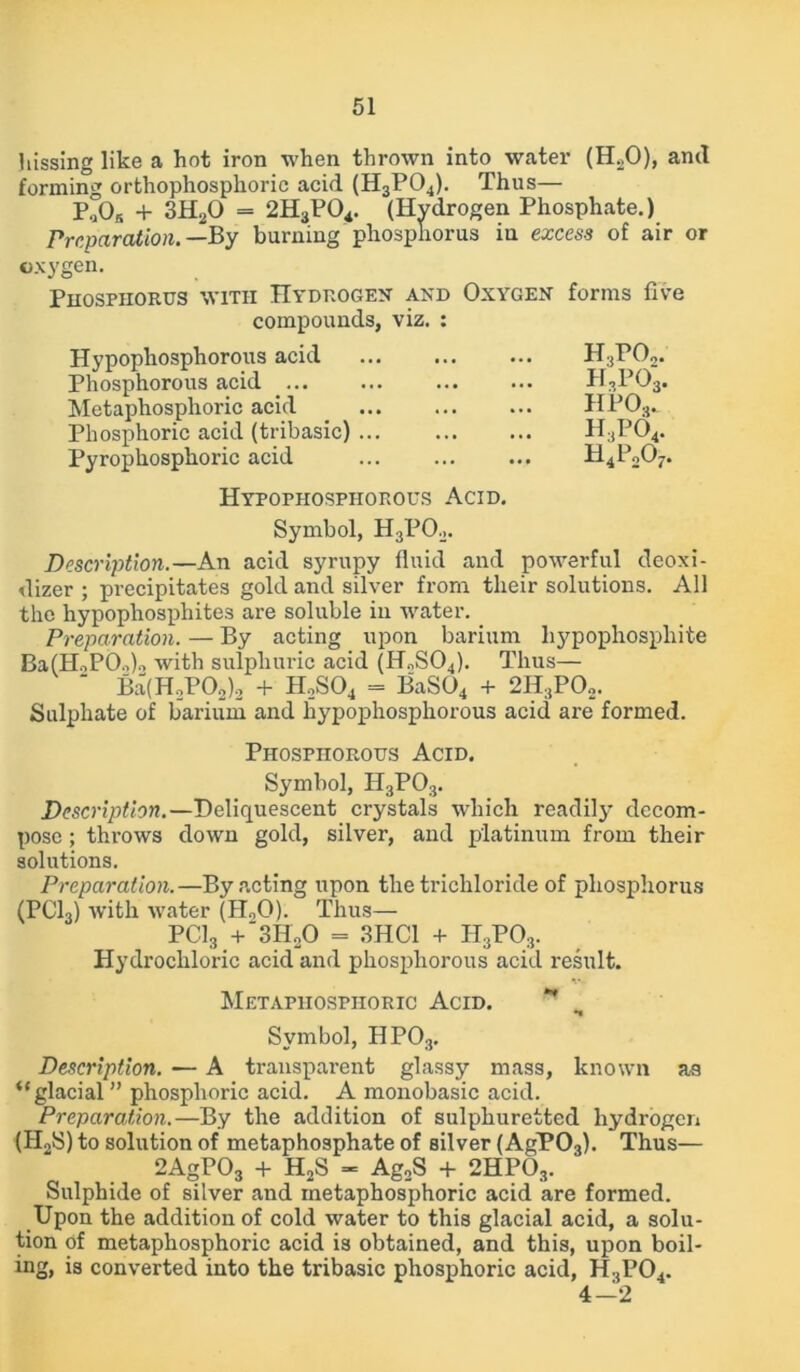 hissing like a hot iron when thrown into water (H20), and forming orthophosphoric acid (H3P04). Thus— P,05 + 3H20 = 2H3P04. (Hydrogen Phosphate.) Preparation.— By burning phosphorus in excess of air or oxygen. Phosphorus with Hydrogen and Oxygen forms five compounds, viz. : Hypophosphorous acid Phosphorous acid Metaphosphoric acid Phosphoric acid (tribasic) ... Pyrophosphoric acid Hypophosphorous Acid. Symbol, H3P02. Description.—An acid syrupy fluid and powerful deoxi- dizer ; precipitates gold and silver from their solutions. All the hypophosphites are soluble in water. Preparation. — By acting upon barium hypophospliite Ba(HoP0o)o with sulphuric acid (H„S04). Thus— ‘ Ba(H2P02)2 + H2S04 = BaS04 + 2H;tP02. Sulphate of barium and hypophosphorous acid are formed. Phosphorous Acid. Symbol, H3P03. Description.—Deliquescent crystals which readily decom- pose ; thi’ows down gold, silver, and platinum from their solutions. Preparation.—By acting upon the trichloride of phosphorus (PC13) with water (H„0). Thus— PC13 + 3H20 = 3HC1 + H3PO3. Hydrochloric acid and phosphorous acid result. Metaphosphoric Acid. ** Symbol, HP03. Description. — A transparent glassy mass, known as “glacial ” phosphoric acid. A monobasic acid. Preparation.—By the addition of sulphuretted hydrogen (H2S) to solution of metaphosphate of silver (AgP03). Thus— 2AgP03 + H2S - Ag,S + 2HP03. Sulphide of silver and metaphosphoric acid are formed. Upon the addition of cold water to this glacial acid, a solu- tion of metaphosphoric acid is obtained, and this, upon boil- ing, is converted into the tribasic phosphoric acid, HsP04. 4-2 H.jP02. h3po3. hpo3. h,po4.