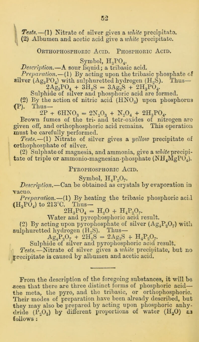 Tests.—(1) Nitrate of silver gives a white precipitate. (2) Albumen and acetic acid give a white precipitate. Orthophosphoric Acid. Phosphoric Acid. Symbol, H3P04. Description.—A sour liquid; a tribasic acid. Preparation.—(1) By acting upon the tribasic phosphate of silver (Ag3P04) with sulphuretted hydrogen (H0S). Thus— 2Ag3P04 + 3H2S = 3Ag2S + 2H3P04. Sulphide of silver and phosphoric acid are formed. (2) By the action of nitric acid (HN03) upon phosphorus {P). Thus— 2P + 6HN03 = 2N203 + N204 + 2H;!P04. Brown fumes of the tri- and tetr-oxides of nitrogen are given off, and orthophosphoric acid remains. This operation must be carefully performed. Teds.—(1) Nitrate of silver gives a yellow precipitate of orthophosphate of silver. (2) Sulphate of magnesia, and ammonia, give a white precipi- tate of triple or ammonio-magnesian-phosphate (NH4MgP04). Pyrophosphoric Acid. Symbol, H4P207. Description.—Can be obtained as crystals by evaporation in vacuo. Preparation.—(1) By heating the tribasic phosphoric acid (H3PG4) to 213°C. Thus— 2H3P04 = H20 + H4P207. Water and pyrophosphoric acid result. (2) By acting upon pyrophosphate of silver (Ag4P207) with sulphuretted hydrogen (H0S). Thus— Ag4P207 + 2H2S = 2Ag2S f H4P207. Sulphide of silver and pyrophosphoric acid result. Tests.—Nitrate of silver gives a, white precipitate, but no precipitate is caused by albumen and acetic acid. From the description of the foregoing substances, it will be ■seen that there are three distinct forms of phosphoric acid— the meta, the pyro, and the tribasic, or orthophosphoric. Their modes of preparation have been already described, but they may also be prepared by acting upon phosphoric anhy- dride (P2Os) by different proportions of water (HaO) as follows :