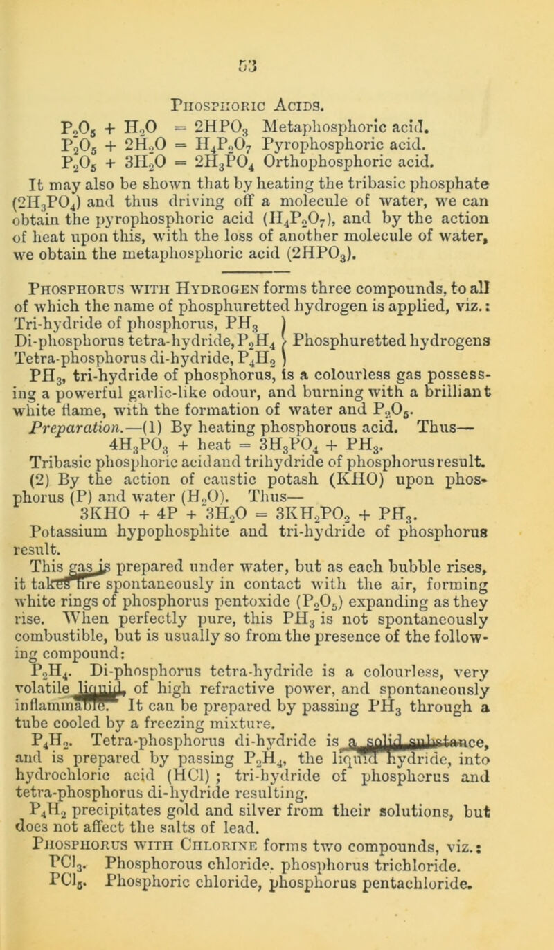 Phosphoric Acids. P205 + HoO = 2HP03 Metapliosphoric acid. P205 + 2H20 = H4P207 Pyrophosphoric acid. P205 + 3H20 = 2H3P04 Orthophosphoric acid. It may also be shown that by heating the tribasic phosphate (2H3P04) and thus driving off a molecule of water, we can obtain the pyrophosphoric acid (H4P207), and by the action of heat upon this, with the loss of another molecule of water, we obtain the metapliosphoric acid (2HP03). Phosphorus with Hydrogen forms three compounds, to all of which the name of phosphuretted hydrogen is applied, viz.: Tri-hydride of phosphorus, PH3 ) Di-pliosphorus tetra-hydride,P2H4 / Phosphuretted hydrogens Tetra-phosphorus di-hydride, P4H2 } PH3, tri-hydride of phosphorus, is a colourless gas possess- ing a powerful garlic-like odour, and burning with a brilliant white liame, with the formation of water and P?05. Preparation.—(1) By heating phosphorous acid. Thus— 4H3P03 + heat = 3H3P04 + PH3. Tribasic phosphoric acid and trihydride of phosphorus result. (2) By the action of caustic potash (IvHO) upon phos- phorus (P) and water (H„0). Thus— 3KHO + 4P + 3H20 = 3KH2P02 + PH3. Potassium hypopliospliite and tri-hydride of phosphorus result. This gas is prepared under water, but as each bubble rises, it takes tire spontaneously in contact with the air, forming white rings of phosphorus pentoxide (P205) expanding as they rise. When perfectly pure, this PH3 is not spontaneously combustible, but is usually so from the presence of the follow- ing compound: P2H4. Di-phosphorus tetra-hydride is a colourless, very volatile Uo^^, of high refractive power, and spontaneously inflammameT^It can be prepared by passing PH3 through a tube cooled by a freezing mixture. P4Ho. Tetra-phosphorus di-hydride 1g 0 and is prepared by passing P2H4, the liquid hydride, into hydrochloric acid (HC1) ; tri-hydride of phosphorus and tetra-phosphorus di-hydride resulting. P4II2 precipitates gold and silver from their solutions, but does not affect the salts of lead. Phosphorus with Chlorine forms two compounds, viz.: PC13. Phosphorous chloride, phosphorus trichloride. PC15. Phosphoric chloride, phosphorus pentachloride.