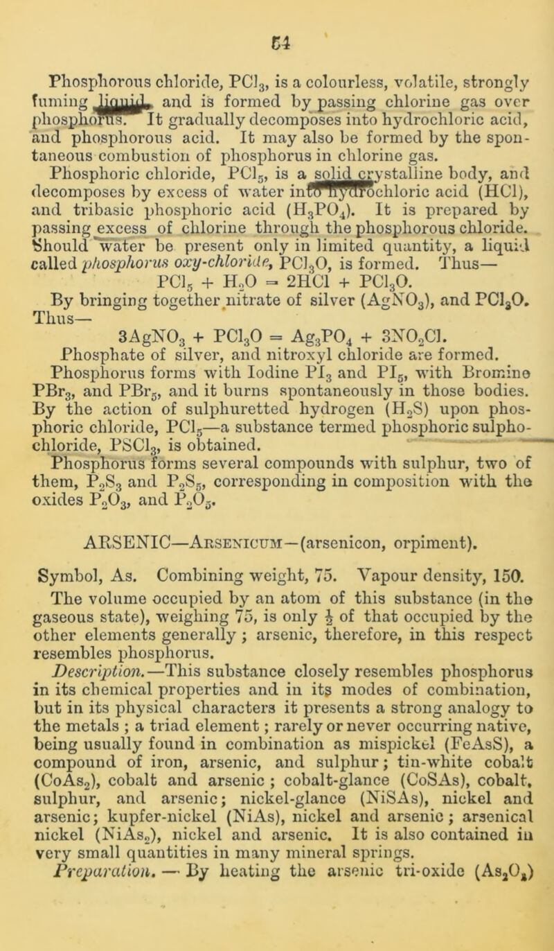 Phosphorous chloride, PC13, is a colourless, volatile, strongly fuming lionn^ and is formed by passing chlorine gas over pliosphorusrlt gradually decomposes into hydrochloric acid, and phosphorous acid. It may also be formed by the spon- taneous combustion of phosphorus in chlorine gas. Phosphoric chloride, PC15, is a solic^rystalline body, and decomposes by excess of water inflffl^rochloric acid (HC1), and tribasic phosphoric acid (H3P04). It is prepared by- passing excess of chlorine through the phosphorous chloride. Should water be present only in limited quantity, a liquid called phosphorus oxy-chloride, PC130, is formed. Thus— PC15 + H..0 = 2HC1 + PC130. By bringing together .nitrate of silver (AgN03), and PC130. Thus— 3AgN03 + PC130 = Ag3P04 + SXOoCI. Phosphate of silver, and nitroxyl chloride are formed. Phosphorus forms with Iodine PI3 and PI5, with Bromine PBr3, and PBr5, and it burns spontaneously in those bodies. By the action of sulphuretted hydrogen (H2S) upon phos- phoric chloride, PC15—a substance termed phosphoric sulpho- chloride, PSC13, is obtained. Phosphorus forms several compounds with sulphur, two of them, P„S3 and P2S5, corresponding in composition with the oxides P203, and P203. ARSENIC—Arsenicum—(arsenicon, orpiment). Symbol, As. Combining weight, 75. Vapour density, 150. The volume occupied by an atom of this substance (in the gaseous state), weighing 75, is only J of that occupied by the other elements generally; arsenic, therefore, in this respect resembles phosphorus. Description.—This substance closely resembles phosphorus in its chemical properties and in its modes of combination, but in its physical characters it presents a strong analogy to the metals ; a triad element; rarely or never occurring native, being usually found in combination as mispickel (FeAsS), a compound of iron, arsenic, and sulphur; tin-white cobalt (CoAs2), cobalt and arsenic ; cobalt-glance (CoSAs), cobalt, sulphur, and arsenic; nickel-glance (NiSAs), nickel and arsenic; kupfer-nickel (NiAs), nickel and arsenic; arsenical nickel (NiAs„), nickel and arsenic. It is also contained in very small quantities in many mineral springs. Preparation. — By heating the arsenic tri-oxide (As204)