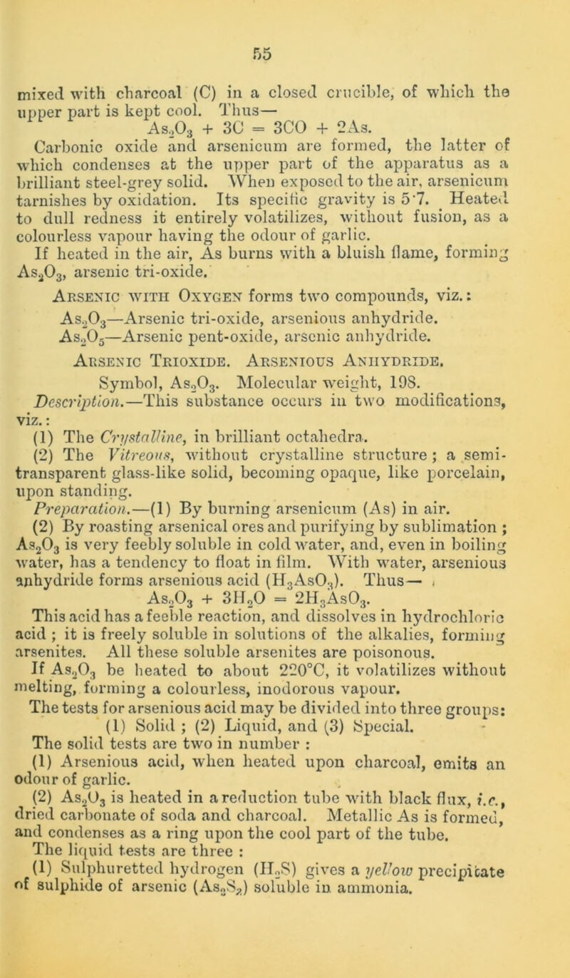 mixed with charcoal (C) in a closed crucible, of which the upper part is kept cool. Thus— Aso03 + 30 = 3CO + 2 As. Carbonic oxide and arsenicum are formed, the latter of which condenses at the upper part of the apparatus as a brilliant steel-grey solid. When exposed to the air, arsenicum tarnishes by oxidation. Its specific gravity is 5‘7. Heated to dull redness it entirely volatilizes, without fusion, as a colourless vapour having the odour of garlic. If heated in the air, As burns with a bluish flame, forming Asa03, arsenic tri-oxide. Arsenic with Oxygen forms two compounds, viz.: As203—Arsenic tri-oxide, arsenious anhydride. As203—Arsenic pent-oxide, arsenic anhydride. Arsenic Trioxide. Arsenious Anhydride. Symbol, As203. Molecular weight, 19S. Description.—This substance occurs in two modifications, viz.: (1) The Crystalline, in brilliant octahedra. (2) The Vitreous, without crystalline structure ; a semi- transparent glass-like solid, becoming opaque, like porcelain, upon standing. Preparation.—(1) By burning arsenicum (As) in air. (2) By roasting arsenical ores and purifying by sublimation ; As203 is very feebly soluble in cold water, and, even in boiling water, has a tendency to float in film. With water, arsenious anhydride forms arsenious acid (H3As03). Thus— < As203 + 3IIoO = 2H3As03. This acid has a feeble reaction, and dissolves in hydrochloric acid ; it is freely soluble in solutions of the alkalies, forming arsenites. All these soluble arsenites are poisonous. If As203 be heated to about 220°C, it volatilizes without melting, forming a colourless, inodoi'ous vapour. The tests for arsenious acid may be divided into three groups: (1) Solid ; (2) Liquid, and (3) Special. The solid tests are two in number : (1) Arsenious acid, when heated upon charcoal, emits an odour of garlic. (2) As2U3 is heated in a reduction tube with black flux, i.c., dried carbonate of soda and charcoal. Metallic As is formed and condenses as a ring upon the cool part of the tube. The liquid tests are three : (1) Sulphuretted hydrogen (II2S) gives a yellow precipitate of sulphide of arsenic (As2S3) soluble in ammonia.