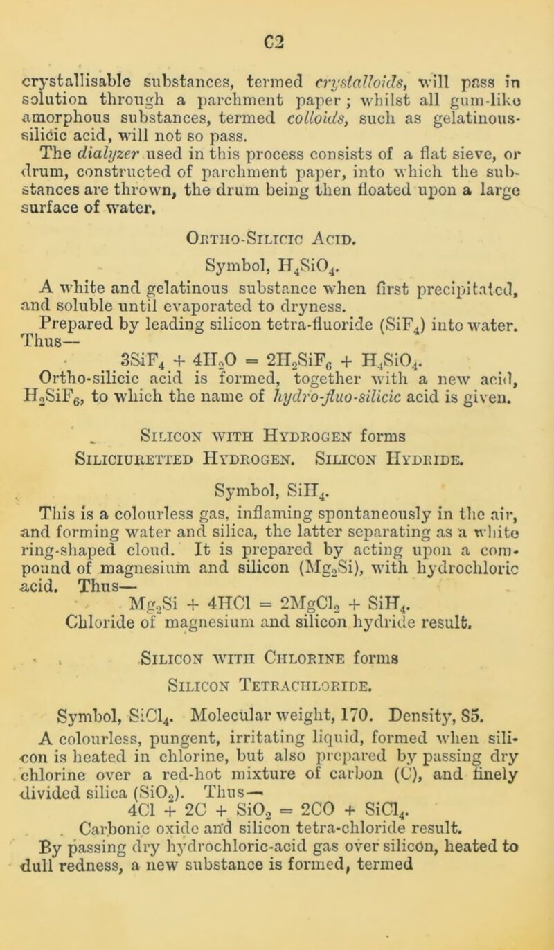 crystallisable substances, termed crystalloids, will pass in solution through a parchment paper ; whilst all gum-like amorphous substances, termed colloids, such as gelatinous- silicic acid, will not so pass. The dialyzer used in this process consists of a flat sieve, or drum, constructed of parchment paper, into which the sub- stances are thrown, the drum being then floated upon a large surface of water. Ortho-Silicic Acid. Symbol, H4Si04. A white and gelatinous substance when first precipitated, and soluble until evaporated to dryness. Prepared by leading silicon tetra-fiuoride (SiF4) into water. Thus— 3SiF4 + 4H20 = 2H2SiF6 + H4Si04. Ortho-silicic acid is formed, together with a new acid, H2SiF6, to which the name of hydro-Jluo-silicic acid is given. Silicon with Hydrogen forms SlLICIURETTED HYDROGEN. SILICON HYDRIDE. Symbol, SiH4. This is a colourless gas, inflaming spontaneously in the air, and forming water and silica, the latter separating as a white ring-shaped cloud. It is prepared by acting upon a com- pound of magnesium and silicon (Mg2Si), with hydrochloric acid. Thus— Mg2Si 4- 4HC1 = 2MgCl2 + SiIT4. Chloride of magnesium and silicon hydride result. Silicon with Chlorine forms Silicon Tetrachloride. Symbol, SiCl4. Molecular weight, 170. Density, S5. A colourless, pungent, irritating liquid, formed when sili- con is heated in chlorine, but also prepared by passing dry chlorine over a red-hot mixture of carbon (C), and finely divided silica (Si02). Thus — 4C1 + 2C + SiO,2 = 2CO + SiCl4. Carbonic oxide an'd silicon tetra-chloride result. By passing dry hydrochloric-acid gas over silicon, heated to dull redness, a new substance is formed, termed