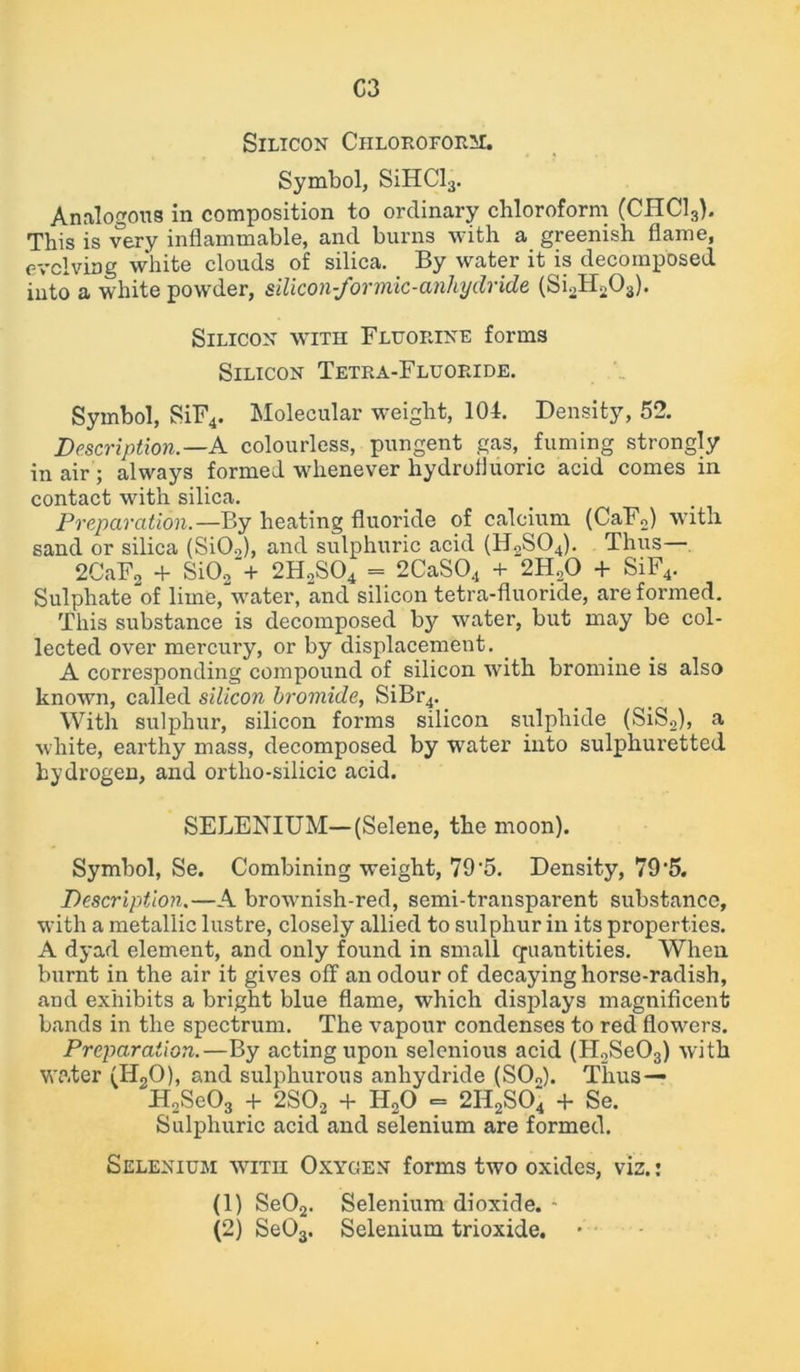 C3 Silicon Chloroform:. Symbol, SiHCl3. Analogous in composition to ordinary chloroform (CIIC13). This is very inflammable, and burns with a greenish flame, evolving white clouds of silica. By water it is decomposed into a white powder, silicon-formic-anhydride (Si2H203). Silicon with Fluorine forms Silicon Tetra-Fluoride. Symbol, SiF4. Molecular weight, 104. Density, 52. Description.—A colourless, pungent gas, fuming strongly in air ; always formed whenever hydrofluoric acid comes in contact with silica. Preparation.—By heating fluoride of calcium (CaF2) with sand or silica (Si02), and sulphuric acid (H2S04). Thus— 2CaF2 + Si02‘+ 2HoS04 = 2CaS04 + 2H„0 + SiF4. Sulphate'of lime, water, and silicon tetra-fluoride, are formed. This substance is decomposed by water, but may be col- lected over mercury, or by displacement. A corresponding compound of silicon with bromine is also known, called silicon bromide, SiBr4. With sulphur, silicon forms silicon sulphide (SiS2), a white, earthy mass, decomposed by water into sulphuretted hydrogen, and ortho-silicic acid. SELENIUM—(Selene, the moon). Symbol, Se. Combining weight, 79'5. Density, 79'5. Description.—A brownish-red, semi-transparent substance, with a metallic lustre, closely allied to sulphur in its properties. A dyad element, and only found in small quantities. When burnt in the air it gives off an odour of decaying horse-radish, and exhibits a bright blue flame, which displays magnificent bands in the spectrum. The vapour condenses to red flowers. Preparation.—By acting upon selenious acid (H2Se03) with water (Ii20), and sulphurous anhydride (SO„). Thus — H2Se03 + 2S02 + H20 = 2II2S04 + Se. Sulphuric acid and selenium are formed. Selenium with Oxygen forms two oxides, viz.: (1) Se02. Selenium dioxide. - (2) Se03. Selenium trioxide.