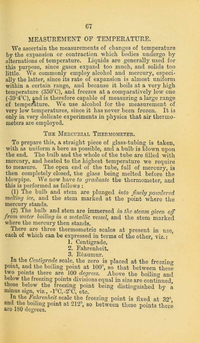 MEASUREMENT OF TEMPERATURE. We ascertain the measurements of changes of temperature by the expansion or contraction which bodies undergo by alternations of temperature. Liquids are generally used for this purpose, since gases expand too much, and solids too little. We commonly employ alcohol and mercury, especi- ally the latter, since its rate of expansion is almost uniform within a certain range, and because it boils at a very high temperature (350°C), and freezes at a comparatively low one (-39'4°C), and is therefore capable of measuring a large range cf tempeniture. We use alcohol for the measurement of very low temperatures, since it has never been frozen. It is only in very delicate experiments in physics that air thermo- meters are employed. The Mercurial Thermometer. To prepare this, a straight piece of glass-tubing is taken, with as uniform a bore as possible, and a bulb is blown upon the end. The bulb and the whole of the tube are filled with mercury, and heated to the highest temperature we require to measure. The open end of the tube, full of mercury, is then completely closed, the glass being melted before the blowpipe. We now have to graduate the thermometer, and this is performed as follows : (1) The bulb and stem are plunged into finely powdered melting ice, and the stem marked at the point where the mercury stands. (2) The bulb and stem are immersed in the steam given off from water boiling in a metallic vessel, and the stem marked where the mercury then stands. There are three thermometric scales at present in use, each of which can be expressed in terms of the other, viz.: 1. Centigrade. 2. Fahrenheit. 3. Reaumur. In the Centigrade scale, the zero is placed at the freezing point, and the boiling point at 100°, so that between these two points there are 100 degrees. Above the boiling and below the freezing points divisions equal in size are continued, those below the freezing point being distinguished bv a minus sign, viz., -1°C,-2°C, etc. J In the Fahrenheit scale the freezing point is fixed at 32° and the boiling point at 212°, so between these points there are lo0 degrees.