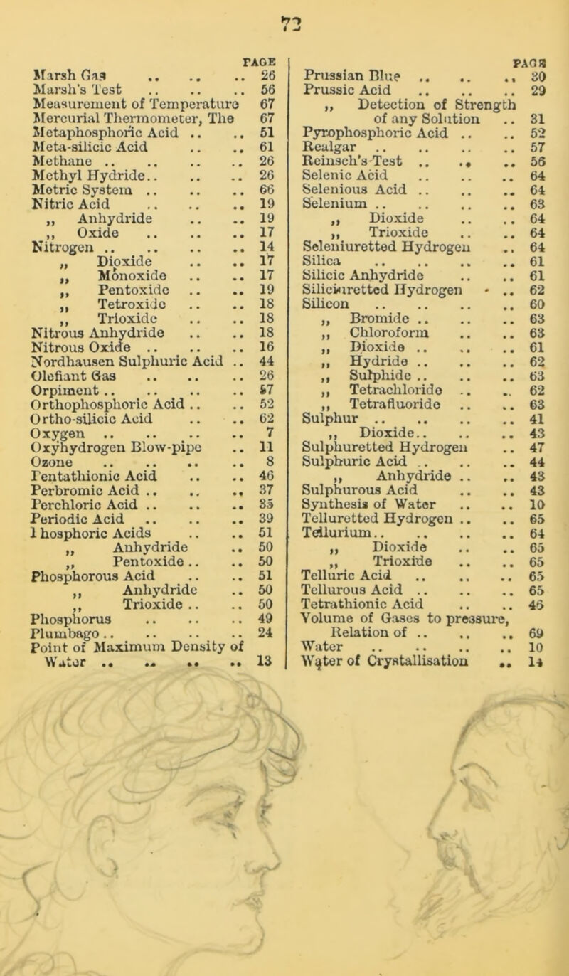 »7-> 4 -i TAGE PACE Marsh Gas . . 26 Prussian Blue .. 30 Marsh's Test 56 Prussic Acid 29 Measurement of Temperature 67 ,, Detection of Strength Mercurial Thermometer, The 67 of any Solution 31 Metaphosphoric Acid .. . , 51 Pyrophosphoric Acid .. . . 52 Meta-silicic Acid . . 61 Realgar 57 Methane .. 26 Reinsch’s-Test .. .. 56 M ethyl Hydride.. 26 Selenic Acid • • 64 Metric System .. 66 Selenious Acid .. 64 Nitric Acid 19 Selenium .. 63 ,, Anhydride . # 19 ,, Dioxide % # 64 ,, Oxide 17 ,, Trioxide 64 Nitrogen 14 Seleniuretted Hydrogen 64 „ Dioxide 17 Silica 61 „ Monoxide • • 17 Silicic Anhydride 61 „ Pentoxide • • 19 Silicwiretted Hydrogen t , 62 „ Tetroxidc • • 18 Silicon 60 ,, Trioxide 18 „ Bromide .. 63 Nitrous Anhydride . # 18 „ Chloroform 63 Nitrous Oxide .. . . 16 ,, Dioxide .. 61 Nordhausen Sulphuric Acid . # 44 „ Hydride .. . # 62 Olefiant Gas . , 26 ,, Sulphide.. # # 63 Orpiment S.7 ,, Tetrachloride .. 62 Orthophosphoric Acid .. . a 52 ,, Tetrafluoride % . 63 Ortho-silicic Acid . , 62 Sulphur 41 Oxygen 7 ,, Dioxide.. . . 43 Oxyhydrogen Blow-pipe . . 11 Sulphuretted Hydrogen . , 47 Ozone 8 Sulphuric Acid .. . . 44 Pentatliionic Acid • • 46 „ Anhydride .. , . 43 Perbromic Acid .. • • 37 Sulphurous Acid 43 Perchloric Acid .. • • 8a Synthesis of Water 10 Periodic Acid . # 39 Telluretted Hydrogen .. 65 1 hosphoric Acids . # 51 Tellurium 64 „ Anhydride . . 50 „ Dioxide # # 65 ,, Pentoxide.. . # 50 „ Trioxide 65 Phosphorous Acid . , 51 Telluric Acid . . 65 Anhydride . . 50 Tellurous Acid .. 65 ,, Trioxide.. . . 50 Tetrathionic Acid 45 Phosphorus . . 49 Volume of Gases to pressure, Plumbago . . 24 Relation of .. . , 69 Point of Maximum Density of Water 10 Water 13 Water of Crystallisation • • 14