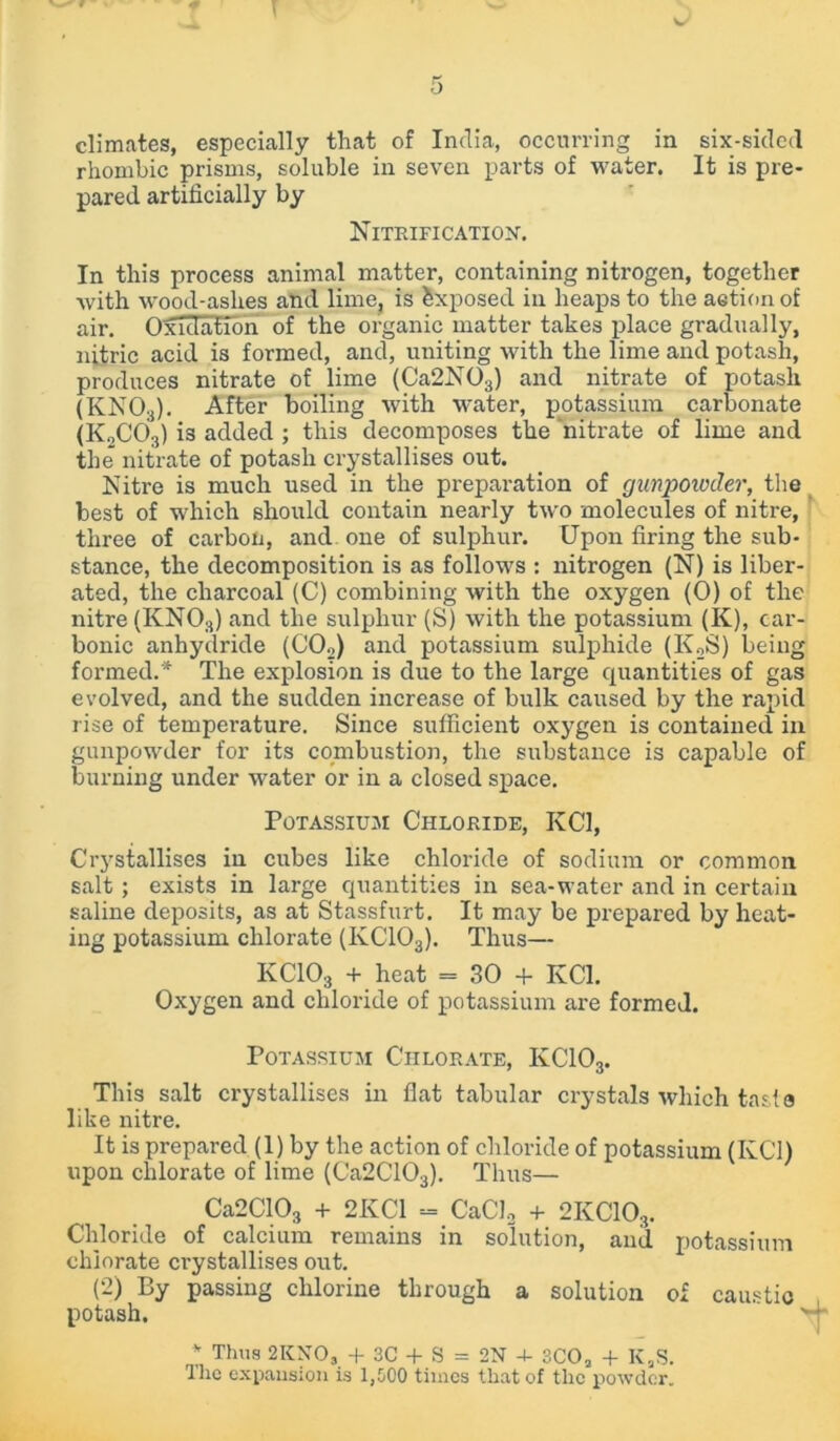 climates, especially that of India, occurring in six-sided rhombic prisms, soluble in seven parts of water. It is pre- pared artificially by Nitrification. In this process animal matter, containing nitrogen, together with wood-ashes and lime, is Exposed in heaps to the action of air. Oxidation of the organic matter takes place gradually, nitric acid is formed, and, uniting with the lime and potash, produces nitrate of lime (Ca2N03) and nitrate of potash (KNO.j). After boiling with water, potassium carbonate (KoC03) i3 added ; this decomposes the nitrate of lime and the nitrate of potash crystallises out. Nitre is much used in the preparation of gunpowder, the best of which should contain nearly two molecules of nitre, three of carbon, and one of sulphur. Upon firing the sub- stance, the decomposition is as follows : nitrogen (N) is liber- ated, the charcoal (C) combining with the oxygen (0) of the nitre (KNOs) and the sulphur (S) with the potassium (K), car- bonic anhydride (C02) and potassium sulphide (KoS) being formed.* The explosion is due to the large quantities of gas evolved, and the sudden increase of bulk caused by the rapid rise of temperature. Since sufficient oxygen is contained in gunpowder for its combustion, the substance is capable of burning under water or in a closed space. Potassium Chloride, KC1, Crystallises in cubes like chloride of sodium or common salt ; exists in large quantities in sea-water and in certain saline deposits, as at Stassfurt. It may be prepared by heat- ing potassium chlorate (IvC103). Thus— KCIO3 + heat = 30 + KC1. Oxygen and chloride of potassium are formed. Potassium Chlorate, IvC103. This salt crystallises in fiat tabular crystals which taste like nitre. It is prepared (1) by the action of chloride of potassium (KC1) upon chlorate of lime (Ca2C103). Thus— Ca2C103 + 2KC1 - CaCl2 + 2KC103. Chloride of calcium remains in solution, and potassium chlorate crystallises out. (2) By passing chlorine through a solution o£ caustic potash. '•1 * Thus 2KN0, + 3C + S = 2N 4- 3COa + K,S. The expansion is 1,500 times that of the powder.