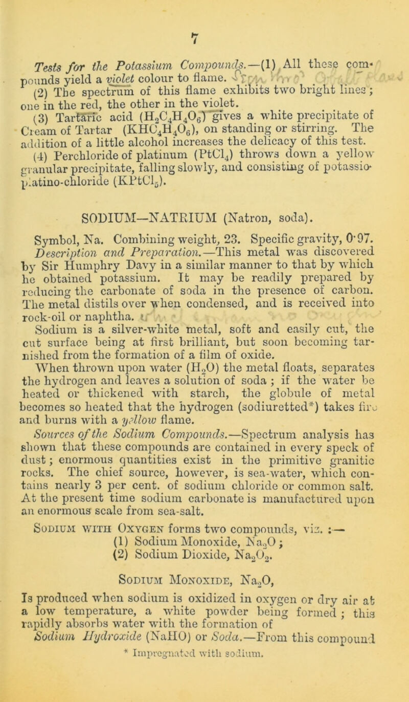Tests for the Potassium Compounds.—(1) All these com* pounds yield a violet colour to flame. - :: n (2) The spectrum of this flame exhibits two bright lines; one in the red, the other in the violet. (3) TartSfTc acid (H2C4H406) gives a white precipitate of Cream of Tartar (KHC4H406), on standing or stirring. The addition of a little alcohol increases the delicacy of this test. (4) Perchloride of platinum (PtCl4) throws down a yellow granular precipitate, falling slowly, and consisting of potassio* p.atino-chloride (KPtCl5). SODIUM—NATRIUM (Natron, soda). Symbol, Na. Combining weight, 23. Specific gravity, 0-97. Description and Preparation.—This metal was discovered by Sir Humphry Davy in a similar manner to that by which he obtained potassium. It may be readily prepared by reducing the carbonate of soda in the presence of carbon. The metal distils over when condensed, and is received into rock-oil or naphtha, t. Sodium is a silver-white metal, soft and easily cut, the cut surface being at first brilliant, but soon becoming tar- nished from the formation of a film of oxide. When thrown upon water (H20) the metal floats, separates the hydrogen and leaves a solution of soda ; if the water be heated or thickened with starch, the globule of metal becomes so heated that the hydrogen (sodiuretted*) takes fire and burns with a yellow flame. Sources of the Sodium Compounds.—Spectrum analysis ha3 shown that these compounds are contained in every speck of dust; enormous quantities exist in the primitive granitic rocks. The chief source, however, is sea-water, which con- tains nearly 3 per cent, of sodium chloride or common salt. At the present time sodium carbonate is manufactured upon an enormous scale from sea-salt. Sodium: with Oxygen forms two compounds, viz. (1) Sodium Monoxide, Na20; (2) Sodium Dioxide, Na202. Sodium Monoxide, Na20, Is produced when sodium is oxidized in oxygen or dry air at a low temperature, a white powder being formed ; this rapidly absorbs water with the formation of Sodium Hydroxide (NaflO) or Soda.—From this compound * Impregnated with sodium.
