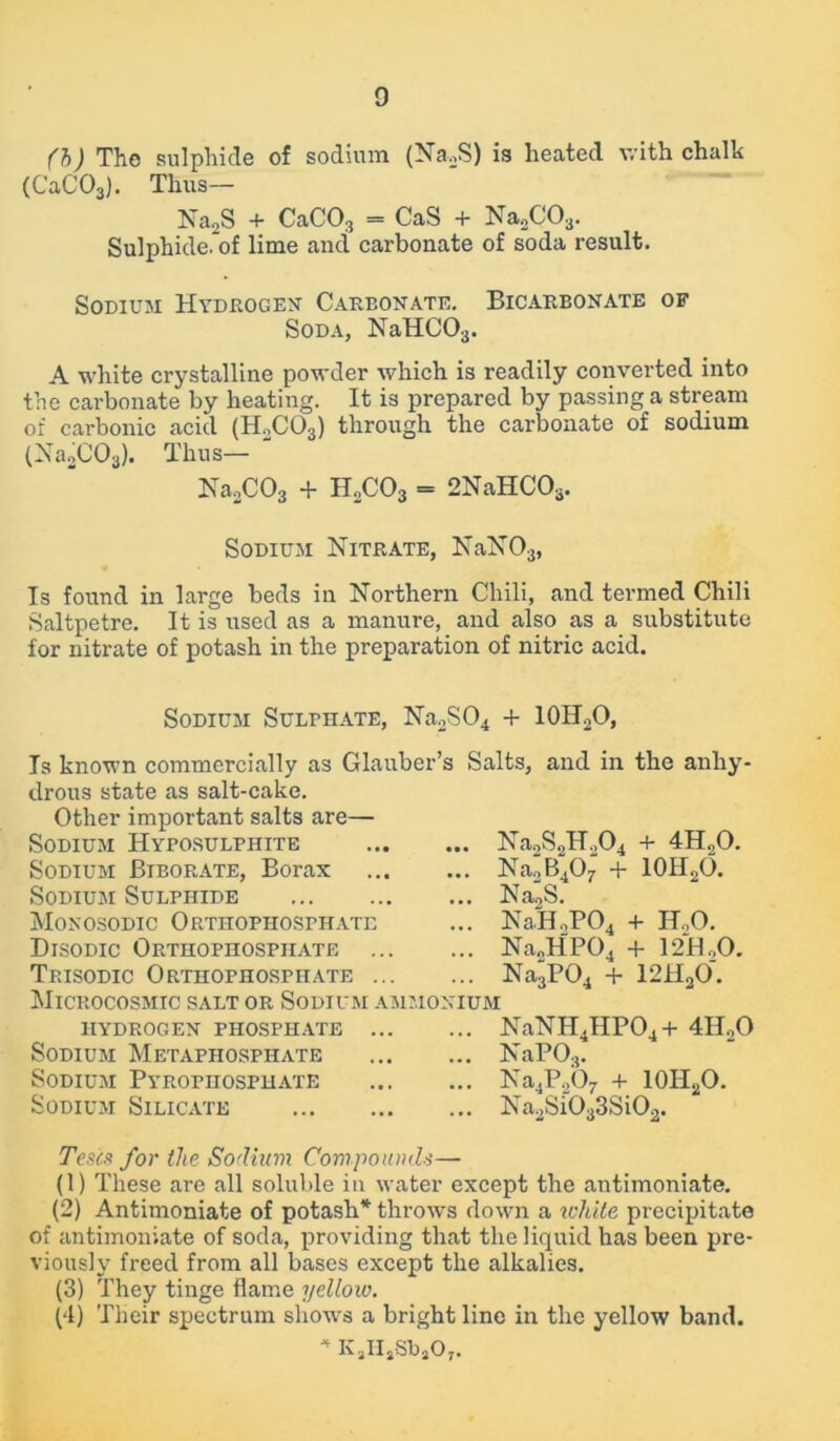 (b) The sulphide of sodium (Na2S) is heated with chalk (CaC03). Thus— Na2S + CaC03 = CaS + Na2C03. Sulphide, of lime and carbonate of soda result. Sodium Hydrogen- Carbonate. Bicarbonate of Soda, NaHC03. A white crystalline powder which is readily converted into the carbonate by heating. It is prepared by passing a stream of carbonic acid (H2C03) through the carbonate of sodium (Na2C03). Thus— Na2C03 + H2C03 = 2NaHCOs. Sodium Nitrate, NaN03, Is found in large beds in Northern Chili, and termed Chili Saltpetre. It is used as a manure, and also as a substitute for nitrate of potash in the preparation of nitric acid. Sodium Sulphate, Na2S04 + 101LO, Is known commercially as Glauber’s Salts, and in the anhy- drous state as salt-cake. Other important salts are— Sodium Hyposulphite Sodium Biborate, Borax Sodium Sulphide Monosodic Orthophosphate Disodic Orthophosphate Trisodic Orthophosphate ... Microcosmic salt or Sodium am hydrogen phosphate ... Sodium Metaphosphate Sodium Pyrophosphate Sodium Silicate ... Na2S2H204 + 4H20. ... Na2B407 + 10H2O. ... Na,S. ... NaH2P04 + HoO. ... Na2HP04 + 12H..O. ... Na3P04 + 12H20. monium ... NaNH4HP04+ 4H20 IS aPO. ... Na4P.,07 + 10II2O. ... Na2Si033Si02. Tests for the Sodium Compounds— (1) These are all soluble in water except the antimoniate. (2) Antimoniate of potash* throws down a white precipitate of antimoniate of soda, providing that the liquid has been pre- viously freed from all bases except the alkalies. (3) They tinge flame yellow. (4) Their spectrum shows a bright line in the yellow band. * KjHjSbjO,.