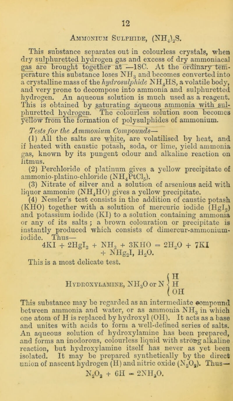 Ammonium Sulphide, (NH4)2S. This substance separates out in colourless crystals, when dry sulphuretted hydrogen gas and excess of dry ammoniacal gas are brought together at —18C. At the ordinary^tem- perature this substance loses NH3 and becomes converted into a crystalline mass of the hydrosulphide NH4HS, a volatile body, and very prone to decompose into ammonia and sulphuretted hydrogen. An aqueous solution is much used as a reagent. This is obtained by saturating aqueous ammonia with .sul- phuretted hydrogen. The colourless solution soon becomes yellow from the formation of polysulphides of ammonium. Tests for the Ammonium Compounds— (1) All the salts are white, are volatilised by heat, and if heated with caustic potash, soda, or lime, yield ammonia gas, known by its pungent odour and alkaline reaction on litmus. (2) Perchloride of platinum gives a yellow precipitate of ammonio-platino-cliloride (NH4VtCl5). (3) Nitrate of silver and a solution of arsenious acid with liquor ammonite (NH4HO) gives a yellow precipitate. (4) Nessler’s test consists in the addition of caustic potash (KHO) together with a solution of mercuric iodide (Hgl2) and potassium iodide (KI) to a solution containing ammonia or any of its salts ; a brown colouration or precipitate is instantly produced which consists of dimercur-ammoniuui- iodide. Thus— 4KI + 2HgI„ + NH3 + 3KHO = 2H..0 + 7KI + NHgJ, H„0. This is a most delicate test. This substance may be regarded as an intermediate eompound between ammonia and water, or as ammonia NH3 in which one atom of H is replaced by hydroxyl (OH). It acts as a base and unites with acids to form a well-defined series of salts. An aqueous solution of hydroxylamine has been prepared, and forms an inodorous, colourless liquid with strong alkaline reaction, but hydroxylamine itself has never as yet been isolated. It may be prepared synthetically by the direct union of nascent hydrogen (H) and nitric oxide (N2Oa). Thus — OH N202 + GH - 2NHaO.