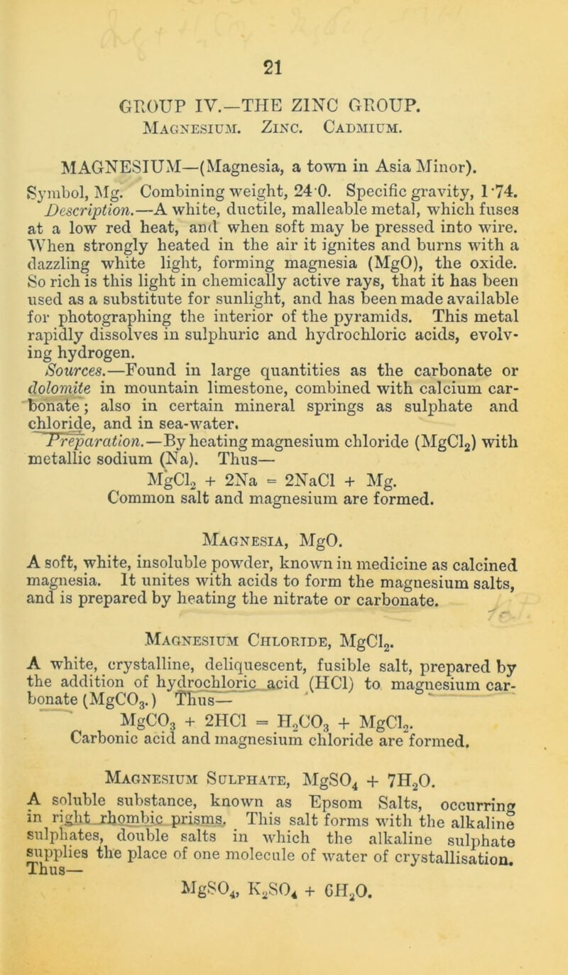 GROUP IV.-THE ZINC GROUP. Magnesium. Zinc. Cadmium. MAGNESIUM—(Magnesia, a town in Asia Minor). Symbol, Mg. Combining weight, 24 0. Specific gravity, 1-74. Description.—A white, ductile, malleable metal, which fuse3 at a low red heat, and when soft may be pressed into wire. When strongly heated in the air it ignites and burns with a dazzling white light, forming magnesia (MgO), the oxide. So rich is this light in chemically active rays, that it has been used as a substitute for sunlight, and has been made available for photographing the interior of the pyramids. This metal rapidly dissolves in sulphuric and hydrochloric acids, evolv- ing hydrogen. Sources.—Found in large quantities as the carbonate or dolomite in mountain limestone, combined with calcium car- bonate ; also in certain mineral springs as sulphate and chloride, and in sea-w^ater. ~ Preparation.—By heating magnesium chloride (MgCl2) with metallic sodium (Na). Thus— MgCl2 + 2Na = 2NaCl + Mg. Common salt and magnesium are formed. Magnesia, MgO. A soft, white, insoluble powder, known in medicine as calcined magnesia. It unites with acids to form the magnesium salts, and is prepared by heating the nitrate or carbonate. Magnesium Chloride, MgCl2. A white, crystalline, deliquescent, fusible salt, prepared by the addition of hydrochloric acicl (HC1) to magnesium car- bonate (MgC03.) Thus— MgC03 + 2HC1 = H2C03 + MgCl2. Carbonic acid and magnesium chloride are’formed. Magnesium Sulphate, MgS04 + 7H20. A soluble substance, known as Epsom Salts, occurring in right jrhgmbic prisms. This salt forms with the alkaline sulphates, double salts in which the alkaline sulphate supplies the place of one molecule of water of crystallisation Thus— MgS04, K2S04 + GH20.