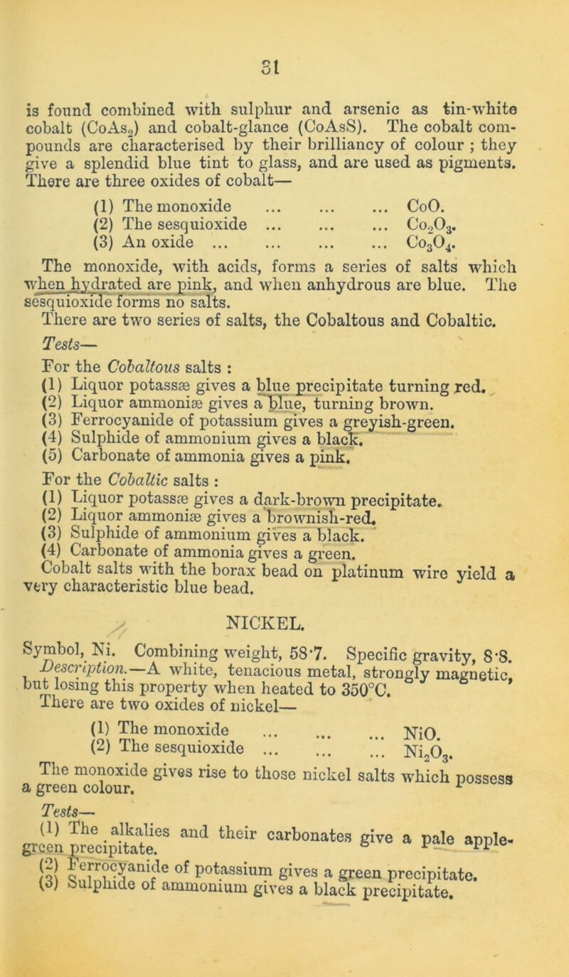 SI is found combined with sulphur and arsenic as tin-white cobalt (CoAso) and cobalt-glance (CoAsS). The cobalt com- pounds are characterised by their brilliancy of colour ; they give a splendid blue tint to glass, and are used as pigments. There are three oxides of cobalt— (1) The monoxide ... CoO. (2) The sesquioxide Co203. (3) An oxide Co304. The monoxide, with acids, forms a series of salts which when hydrated are pink, and when anhydrous are blue. The sesquioxide forms no salts. There are two series of salts, the Cobaltous and Cobaltic. Tests— For the Cobaltous salts : (1) Liquor potassae gives a blue precipitate turning red. (2) Liquor ammonise gives aTpTiie, turning brown. (3) Ferrocyanide of potassium gives a greyish-green. (4) Sulphide of ammonium gives a black, (5) Carbonate of ammonia gives a pink. For the Cobaltic salts : (1) Liquor potassie gives a dark-brown precipitate. (2) Liquor ammonias gives a brownish-red. (3) Sulphide of ammonium gives a black. (4) Carbonate of ammonia gives a green. Cobalt salts with the borax bead on platinum wire yield a very characteristic blue bead. NICKEL. Symbol, Ni. Combining weight, 587. Specific gravity, 8-S. description.—A white, tenacious metal, strongly magnetic, but losing this property when heated to 350°C. There are two oxides of nickel— (1) The monoxide (2) The sesquioxide ... The monoxide gives rise to those a green colour. NiO. Ni203. nickel salts which possess Tests— (1) The alkalies and their carbonates give a pale apple- green precipitate. & 11 jo! oe[T?ni?e of potassium gives a green precipitate. (3) Sulphide of ammonium gives a black precipitate.