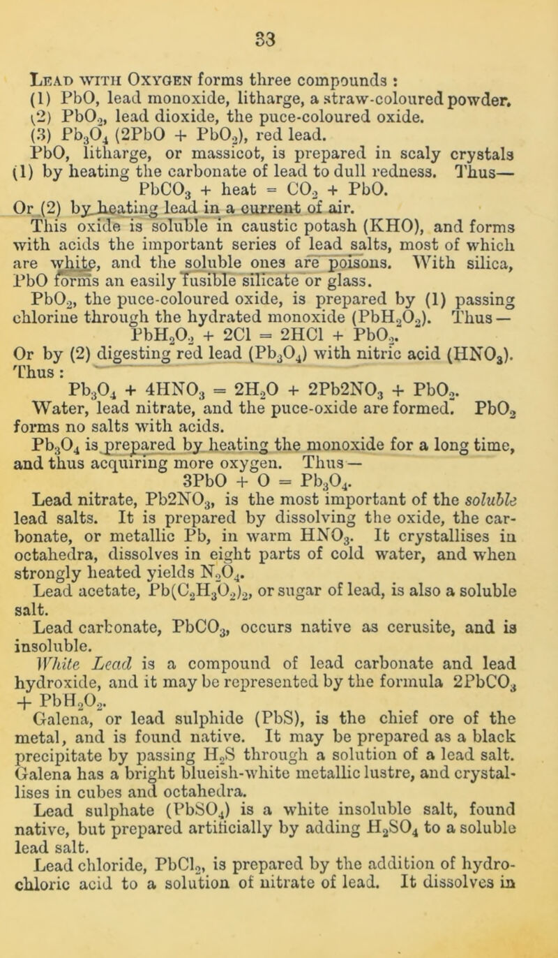 33 Le.vd with Oxygen forms three compounds : (1) PbO, lead monoxide, litharge, a straw-coloured powder, t/2) PbO.,, lead dioxide, the puce-coloured oxide. (3) Pb304 (2PbO + PbO,), red lead. PbO, litharge, or massicot, is prepared in scaly crystals (1) by heating the carbonate of lead to dull redness. Thus— PbC03 + heat = CO, + PbO. Or (2) byjieating lead in a current of air. This oxide is soluble in caustic potash (KHO), and forms with acids the important series of lead salts, most of which are white, and the soluble ones are poisons. With silica, PbO im-nis an easily fusible silicate or glass. PbO,, the puce-coloured oxide, is prepared by (1) passing chlorine through the hydrated monoxide (PbH,0,). Thus — PbH20, + 2C1 = 2HC1 + PbO,. Or by (2) digesting red lead (Pb304) with nitric acid (HN03). Thus: Pb304 + 4HNO., = 2H,0 + 2Pb2N03 + PbO,. Water, lead nitrate, and the puce-oxide are formed. Pb02 forms no salts with acids. Pb304 isprepared by heating the monoxide for a long time, and thus acquiring more oxygen. Thus — 3PbO + 0 = Pb304. Lead nitrate, Pb2N03, is the most important of the soluble lead salts. It is prepared by dissolving the oxide, the car- bonate, or metallic Pb, in warm HN03. It crystallises in octahedra, dissolves in eight parts of cold water, and when strongly heated yields N,04. Lead acetate, Pb(C,H30,)2, or sugar of lead, is also a soluble salt. Lead carbonate, PbC03, occurs native as cerusite, and is insoluble. White Lead is a compound of lead carbonate and lead hydroxide, and it may be represented by the formula 2PbC03 + PbH,0,. Galena, or lead sulphide (PbS), is the chief ore of the metal, and is found native. It may be prepared as a black precipitate by passing H2S through a solution of a lead salt. Galena has a bright blueish-white metallic lustre, and crystal- lises in cubes and octahedra. Lead sulphate (PbS04) is a white insoluble salt, found native, but prepared artificially by adding H2S04 to a soluble lead salt. Lead chloride, PbCl,, is prepared by the addition of hydro- chloric acid to a solution of nitrate of lead. It dissolves in