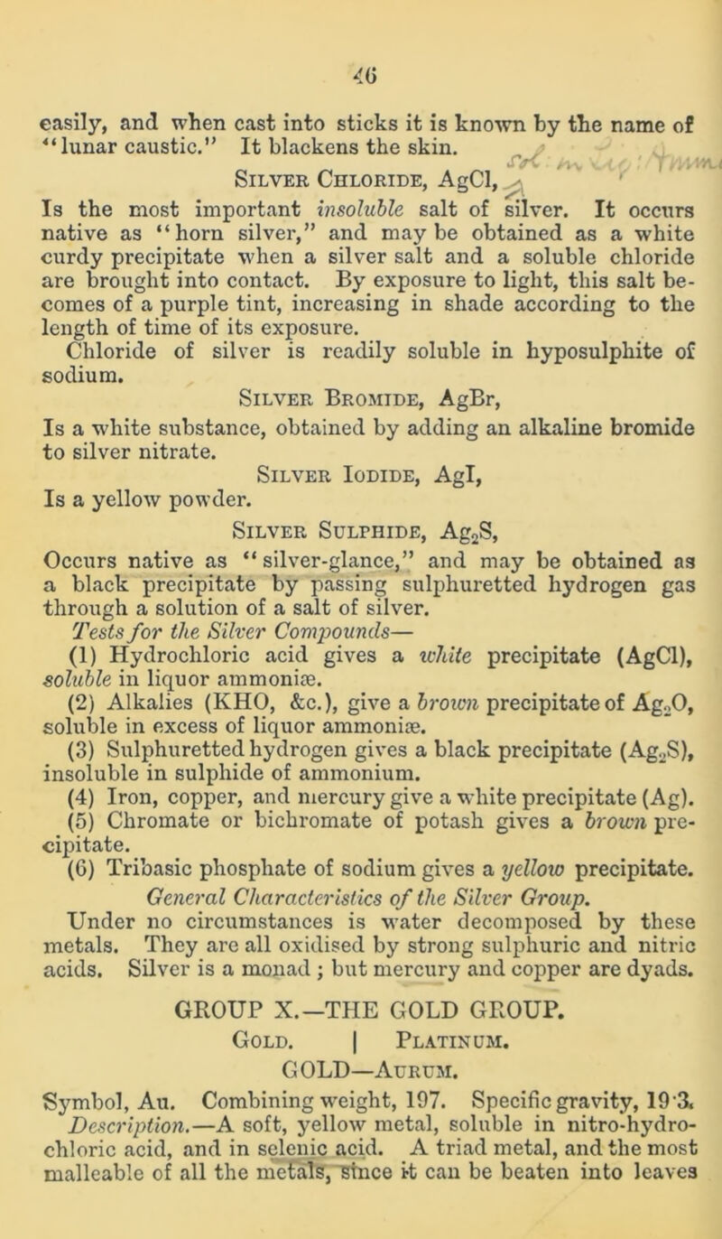 easily, and when cast into sticks it is known by the name of “lunar caustic.” It blackens the skin. u <rC .' /-w Vb/1 fj! /TOM Silver Chloride, AgCl, ^ Is the most important insoluble salt of silver. It occurs native as “horn silver,” and maybe obtained as a white curdy precipitate when a silver salt and a soluble chloride are brought into contact. By exposure to light, this salt be- comes of a purple tint, increasing in shade according to the length of time of its exposure. Chloride of silver is readily soluble in hyposulphite of sodium. Silver Bromide, AgBr, Is a white substance, obtained by adding an alkaline bromide to silver nitrate. Silver Iodide, Agl, Is a yellow powder. Silver Sulphide, Ag2S, Occurs native as “ silver-glance,” and may be obtained as a black precipitate by passing sulphuretted hydrogen gas through a solution of a salt of silver. Tests for the Silver Compounds— (1) Hydrochloric acid gives a white precipitate (AgCl), soluble in liquor ammonia?. (2) Alkalies (KHO, &c.), give a brown precipitate of Ag.O, soluble in excess of liquor ammonise. (3) Sulphuretted hydrogen gives a black precipitate (Ag2S), insoluble in sulphide of ammonium. (4) Iron, copper, and mercury give a white precipitate (Ag). (5) Chromate or bichromate of potash gives a brown pre- cipitate. (6) Tribasic phosphate of sodium gives a yellow precipitate. General Characteristics of the Silver Group. Under no circumstances is water decomposed by these metals. They are all oxidised by strong sulphuric and nitric acids. Silver is a monad ; but mercury and copper are dyads. GROUP X.—THE GOLD GROUP. Gold. | Platinum. GOLD—Aurum. Symbol, Au. Combining weight, 197. Specific gravity, 19 3. Description.—A soft, yellow metal, soluble in nitro-hydro- chloric acid, and in selenic acid. A triad metal, and the most malleable of all the metals, istnce i-t can be beaten into leaves