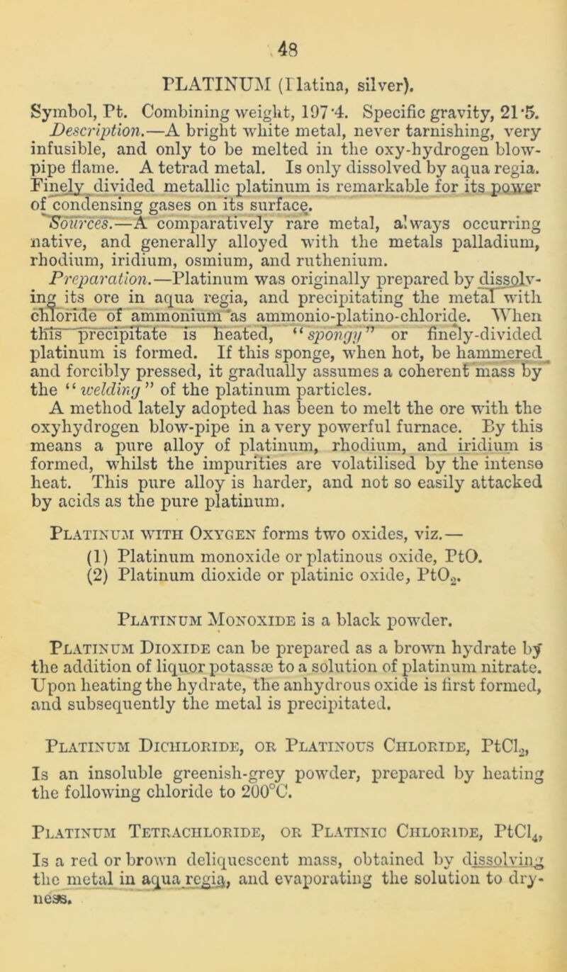 PLATINUM (Hatina, silver). Symbol, Pt. Combining weight, 197 '4. Specific gravity, 21 *5. Description.—A bright white metal, never tarnishing, very infusible, and only to be melted in the oxy-hydrogen blow- pipe flame. A tetrad metal. Is only dissolved by aqua regia. Finely divided metallic platinum is remarkable for its power of condensing gases on its surface. Sources'.—A comparatively rare metal, always occurring native, and generally alloyed with the metals palladium, rhodium, iridium, osmium, and ruthenium. Preparation.—Platinum was originally prepared by dissolv- ing its ore in aqua regia, and precipitating the metaT with chloride of ammonium'as ammonio-platino-chloride. When this precipitate is heated, “spongy” or finely-divided platinum is formed. If this sponge, when hot, be hammered and forcibly pressed, it gradually assumes a coherent mass by the ‘‘ welding ” of the platinum particles. A method lately adopted has been to melt the ore with the oxyhydrogen blow-pipe in a very powerful furnace. By this means a pure alloy of platinum, rhodium, and iridium is formed, whilst the impurities are volatilised by the intense heat. This pure alloy is harder, and not so easily attacked by acids as the pure platinum. Platinum with Oxygen forms two oxides, viz.— (1) Platinum monoxide orplatinous oxide, PtO. (2) Platinum dioxide or platinic oxide, Pt02. Platinum Monoxide is a black powder. Platinum Dioxide can be prepared as a brown hydrate by the addition of liquor potassoe to a solution of platinum nitrate. Upon heating the hydrate, the anhydrous oxide is first formed, and subsequently the metal is precipitated. Platinum Dichloride, or Platinous Chloride, PtCL, Is an insoluble greenish-grey powder, prepared by heating the following chloride to 200°C. Platinum Tetrachloride, or Platinic Chloride, PtCl4, Is a red or brown deliquescent mass, obtained by dissolving the metal in aqua regia, and evaporating the solution to dry- ness.