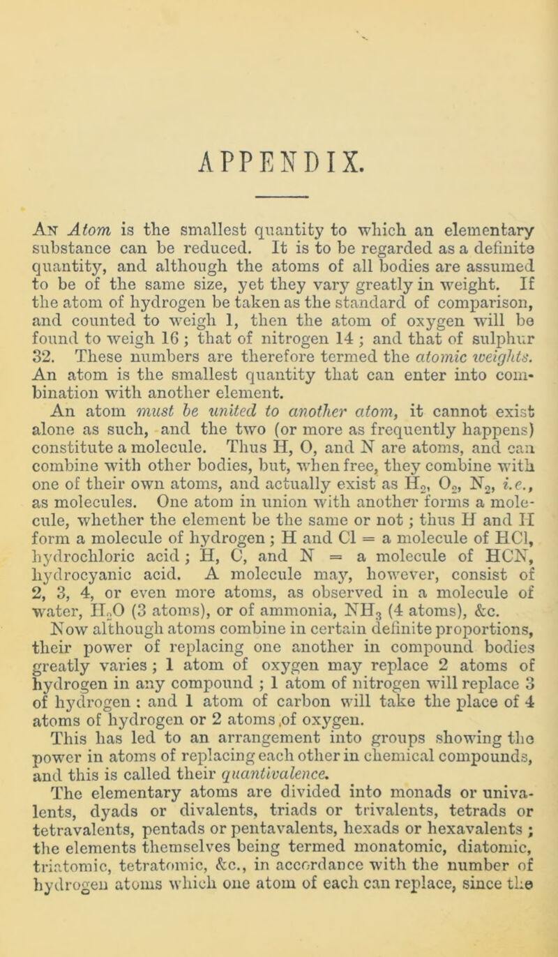 APPENDIX. An Atom is the smallest quantity to which an elementary substance can be reduced. It is to be regarded as a definite quantity, and although the atoms of all bodies are assumed to be of the same size, yet they vary greatly in weight. If the atom of hydrogen be taken as the standard of comparison, and counted to weigh 1, then the atom of oxygen will be found to weigh 16 ; that of nitrogen 14 ; and that of sulphur 32. These numbers are therefore termed the atomic xveights. An atom is the smallest quantity that can enter into com- bination with another element. An atom must be united to another atom, it cannot exist alone as such, and the two (or more as frequently happens) constitute a molecule. Thus IT, 0, and N are atoms, and can combine with other bodies, but, when free, they combine with one of their own atoms, and actually exist as H2, 02, N2, i.e., as molecules. One atom in union with another forms a mole- cule, whether the element be the same or not; thus IT and II form a molecule of hydrogen ; H and Cl = a molecule of HC1, hydrochloric acid ; H, C, and N = a molecule of HCN, hydrocyanic acid. A molecule may, however, consist of 2, 3, 4, or even more atoms, as observed in a molecule of water, ELO (3 atoms), or of ammonia, NH3 (4 atoms), &c. Now although atoms combine in certain definite proportions, their power of replacing one another in compound bodies greatly varies; 1 atom of oxygen may replace 2 atoms of hydrogen in any compound ; 1 atom of nitrogen will replace 3 of hydrogen : and 1 atom of carbon will take the place of 4 atoms of hydrogen or 2 atoms ,of oxygen. This has led to an arrangement into groups showing the power in atoms of replacing each other in chemical compounds, and this is called their quantivalence. The elementary atoms are divided into monads or univa- lents, dyads or divalents, triads or trivalents, tetrads or tetravalents, pentads or pentavalents, hexads or hexavalents ; the elements themselves being termed monatomic, diatomic, triatomic, tetratomic, &c., in accordance with the number of hydrogen atoms which one atom of each can replace, since the