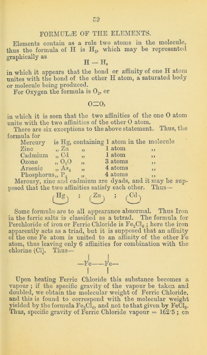 FORMULAE OF THE ELEMENTS. Elements contain as a rule two atoms in the molecule, thus the formula of H is H2, which may be represented graphically as H — FI, in which it appears that the bond or affinity of one H atom unites with the bond of the other H atom, a saturated body or molecule being produced. For Oxygen the formula is 02, or 0=0, is Hg, „ Zn Cd Mercury Zinc „ Cadmium „ Ozone „ OoO Arsenic „ As4 Phosphorus,, P4 containing 1 in which it is seen that the two affinities of the one 0 atom unite with the two affinities of the other 0 atom. There are six exceptions to the above statement. Thus, the formula for atom in the molecule 1 atom ,, 1 atom ,, 3 atoms ,, 4 atoms ,, 4 atoms ,, Mercury, zinc and cadmium are dyads, and it may be sup- posed that the two affinities satisfy each other. Thus— fZn, ; Some formulae are to all appearance abnormal. Thus Iron in the ferric salts is classified as a tetrad. The formula for Perchloride of iron or Ferric Chloride is Fe2ClG ; here the iron apparently acts as a triad, but it is supposed that an affinity of the one Fe atom is united to an affinity of the other Fe atom, thus leaving only 6 affinities for combination with the chlorine (Cl). Thus— I I —Fe Fe— Upon heating Ferric Chloride this substance becomes a vapour ; if the specific gravity of the vapour be taken and doubled, we obtain the molecular weight of Ferric Chloride, and this is found to correspond with the molecular weight yielded by the formula Fe2Cl6, and not to that given by FeCls. Thus, specific gravity of Ferric Chloride vapour = 162'5 ; on