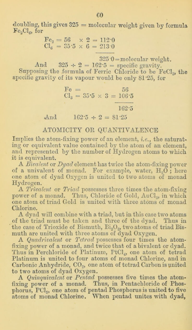 CO doubling, this gives 325 = molecular weight given by formula FeoClc, for Fe., = 5G x 2 = 112 0 Cl6 = 35-5 x 6 = 213 0 325 0 = molecular weight. And 325 -f- 2 = 162-5 = specific gravity. Supposing the formula of Ferric Chloride to be FeCl3, the specific gravity of its vapour would be only 81‘25, for Fe - 56 Cl3 = 35-5 x 3 = 106-5 162-5 And 162-5 2 = SI’25 ATOMICITY OR QUANTIVALENCE Implies the atom-fixing power of an element, i.e., the saturat- ing or equivalent value contained by the atom of an element, and represented by the number of Hydrogen atoms to which it is equivalent. A Bivalent or Dyad element has twice the atom-fixing power of a univalent of monad. For example, water, HoO ; here one atom of dyad Oxygen is united to two atoms of monad Hydrogen. A Trivalent or Triad possesses three times the atom-fixing power of a monad. Thus, Chloride of Gold, AuC13, in which one atom of triad Gold is united with three atoms of monad Chlorine. A dyad will combine with a triad, but in this case two atoms of the triad must be taken and three of the dyad. Thus in the case of Trioxide of Bismuth, Bi203, two atoms of triad Bis- muth are united with three atoms of dyad Oxygen. A Quadrivalent or Tetrad possesses four times the atom- fixing power of a monad, and twice that of a bivalent or dyad. Thus in Perchloride of Platinum, PtCJ4, one atom of tetrad Platinum is united to four atoms of monad Chlorine, and in Carbonic Anhydride, C02, one atom of tetrad Carbon is united to two atoms of dyad Oxygen. A Quinquivalent or Pentad possesses five times the atom- fixing power of a monad. Thus, in Pentacliloride of Phos- phorus, PC15, one atom of pentad Phosphorus is united to five atoms of monad Chlorine. When pentad unites with dyad,