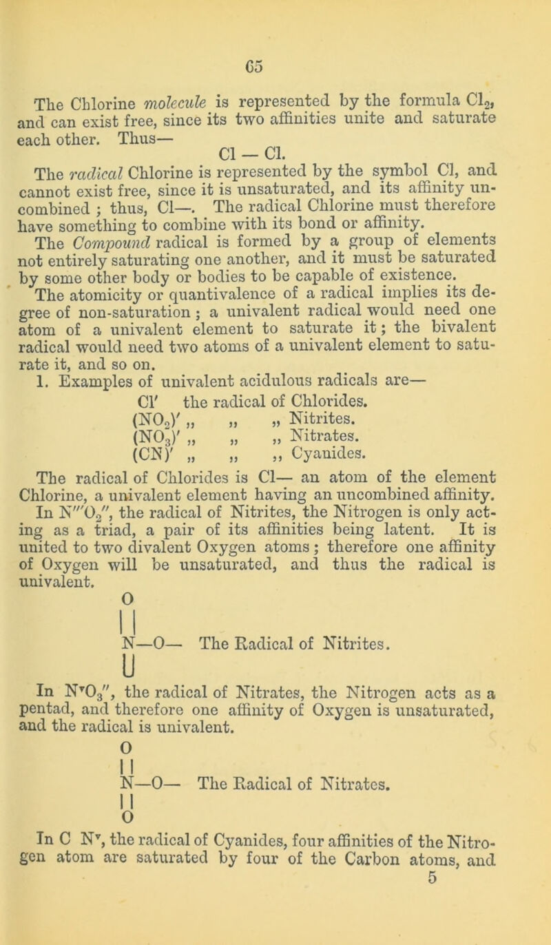 05 The Chlorine molecule is represented by the formula Cl2l and can exist free, since its two affinities unite and saturate each other. Thus— Cl - Cl. The radical Chlorine is represented by the symbol Cl, and cannot exist free, since it is unsaturated, and its affinity un- combined ; thus, Cl—. The radical Chlorine must therefore have something to combine with its bond or affinity. The Compound radical is formed by a group of elements not entirely saturating one another, and it must be saturated by some other body or bodies to be capable of existence. The atomicity or quantivalence of a radical implies its de- gree of non-saturation ; a univalent radical would need one atom of a univalent element to saturate it; the bivalent radical would need two atoms of a univalent element to satu- rate it, and so on. 1. Examples of univalent acidulous radicals are— Cl' the radical of Chlorides. (N02)' „ „ „ Nitrites. (NOg)' „ „ „ Nitrates. (CIS7)' „ „ „ Cyanides. The radical of Chlorides is Cl— an atom of the element Chlorine, a univalent element having an uncombined affinity. In N'02, the radical of Nitrites, the Nitrogen is only act- ing as a triad, a pair of its affinities being latent. It is united to two divalent Oxygen atoms ; therefore one affinity of Oxygen will be unsaturated, and thus the radical is univalent. O N—0— The Radical of Nitrites. U In Nt03, the radical of Nitrates, the Nitrogen acts as a pentad, and therefore one affinity of Oxygen is unsaturated, and the radical is univalent. O II N—0— The Radical of Nitrates. II O In C Nv, the radical of Cyanides, four affinities of the Nitro- gen atom are saturated by four of the Carbon atoms, and 5