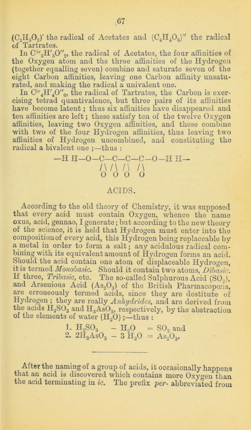 (C2H302)' the radical of Acetates and (C4H406) the radical of Tartrates. In Civ2H'302, the radical of Acetates, the four affinities of the Oxygen atom and the three affinities of the Hydrogen (together equalling seven) combine and saturate seven of the eight Carbon affinities, leaving one Carbon affinity unsatu- rated, and making the radical a univalent one. In Civ4H'406, the radical of Tartrates, the Carbon is exer- cising tetrad quantivalence, but three pairs of its affinities have become latent; thus six affinities have disappeared and ten affinities are left; these satisfy ten of the twelve Oxygen affinities, leaving two Oxygen affinities, and these combine with two of the four Hydrogen affinities, thus leaving two affinities of Hydrogen uncombined, and constituting the radical a bivalent one ;—thus : —H H—0—C—C—C—C-O-H II— l\/\ /\ l\ 0 0 0 0 ACIDS. According to the old theory of Chemistry, it was supposed that every acid must contain Oxygen, whence the name oxus, acid, gennao, I generate; but according to the new theory of the science, it is held that Hydrogen must enter into the composition of every acid, this Hydrogen being replaceable by a metal in order to form a salt; any acidulous radical com- bining with its equivalent amount of Hydrogen forms an acid. Should the acid contain one atom of displaceable Hydrogen, it is termed Monobasic. Should it contain two atoms, Dibasic. If three, Tribasic, etc. The so-called Sulphurous Acid (SO.,), and Arsenious Acid (As203) of the British Pharmacopoeia, are erroneously termed acids, since they are destitute of Hydrogen ; they are really Anhydrides, and are derived from the acids H2S03 and H3As03, respectively, by the abstraction of the elements of water (H20);—thus : 1. H2S03 - H.,0 = SO., and 2. 2H3As03 - 3 H20 = As203. After the naming of a group of acids, it occasionally happens that an acid is discovered which contains more Oxygen than the acid terminating in ic. The prefix per- abbreviated from