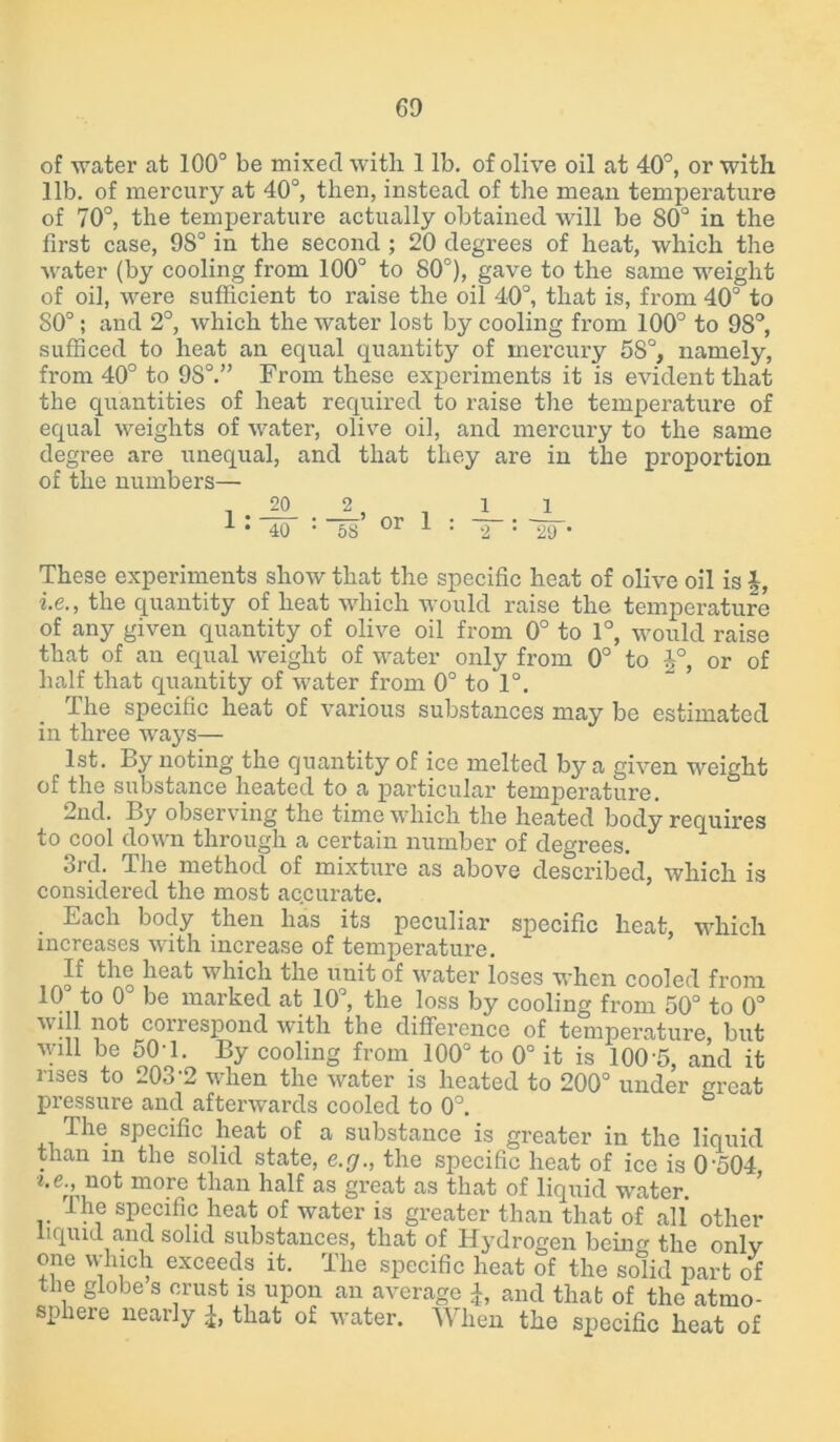 of water at 100° be mixed with. 1 lb. of olive oil at 40°, or with lib. of mercury at 40°, then, instead of the mean temperature of 70°, the temperature actually obtained will be S0° in the first case, 9S° in the second ; 20 degrees of heat, which the ■water (by cooling from 100° to S0°), gave to the same weight of oil, were sufficient to raise the oil 40°, that is, from 40Q to 80°; and 2°, which the water lost by cooling from 100° to 98°, sufficed to heat an equal quantity of mercury 58°, namely, from 40° to 9S°.” From these experiments it is evident that the quantities of heat required to raise the temperature of equal weights of water, olive oil, and mercury to the same degree are unequal, and that they are in the proportion of the numbers— , 20 2 , . 1 1 1 • 40 : 58 or 1 : 2 : 29 • These experiments show that the specific heat of olive oil is f, i.e., the quantity of heat which would raise the temperature of any given quantity of olive oil from 0° to 1°, would raise that of an equal weight of water only from 0° to J°, or of half that quantity of water from 0° to 1°. The specific heat of various substances may be estimated in three ways— 1st. By noting the quantity of ice melted by a given weight of the substance heated to a particular temperature. 2nd. By observing the time which the heated body requires to cool down through a certain number of degrees. 3rd. The method of mixture as above described, which is considered the most accurate. . Each bocly then has its peculiar specific heat, which increases with increase of temperature. If the heat which the unit of water loses when cooled from 10° to 0° be marked at 10°, the loss by cooling from 50° to 0° will not correspond with the difference of temperature, but will be 504. By cooling from 100° to 0° it is 100-5, and it rises to 203-2 when the water is heated to 200° under great pressure and afterwards cooled to 0°. The specific heat of a substance is greater in the liquid than in the solid state, e.g., the specific heat of ice is 0 504 i.e., not more than half as great as that of liquid water. I he specific heat of water is greater than that of all other liquid and solid substances, that of Hydrogen being the only one which exceeds it. The specific heat of the solid part of the globe s crust is upon an average £, and that of the atmo- sphere nearly £, that of water. When the specific heat of