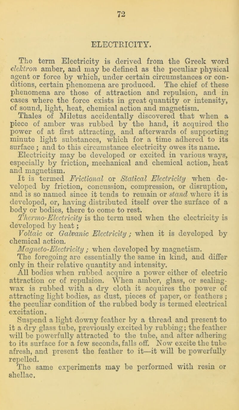 ELECTRICITY. The term Electricity is derived from tlie Greek word electron amber, and may be defined as the peculiar physical agent or force by which, under certain circumstances or con- ditions, certain phenomena are produced. The chief of these phenomena are those of attraction and repulsion, and in cases where the force exists in great quantity or intensity, of sound, light, heat, chemical action and magnetism. Thales of Miletus accidentally discovered that when a piece of amber was rubbed by the hand, it acquired the power of at first attracting, and afterwards of supporting minute light substances, which for a time adhered to its surface ; and to this circumstance electricity owes its name. Electricity may be developed or excited in various ways, especially by friction, mechanical and chemical action, heat and magnetism. It is termed Frictional or Statical Electricity when de- veloped by friction, concussion, compression, or disruption, and is so named since it tends to remain or stand where it is developed, or, having distributed itself over the surface of a body or bodies, there to come to rest. Thermo-Electricity is the term used when the electricity is developed by heat; Voltaic or Galvanic Electricity; when it is developed by chemical action. Magneto-Electricity ; when developed by magnetism. The foregoing are essentially the same in kind, and differ only in their relative quantity and intensity. All bodies when rubbed acquire a power either of electric attraction or of repulsion. When amber, glass, or sealing- wax is rubbed with a dry cloth it acquires the power of attracting light bodies, as dust, pieces of paper, or feathers ; the peculiar condition of the rubbed body is termed electrical excitation. Suspend a light downy feather by a thread and present to it a dry glass tube, previously excited by rubbing; the feather will be powerfully attracted to the tube, and after adhering to its surface for a few seconds, falls off. Now excite the tube afresh, and present the feather to it—it will be powerfully repelled. The same experiments may be performed with resin or shellac.