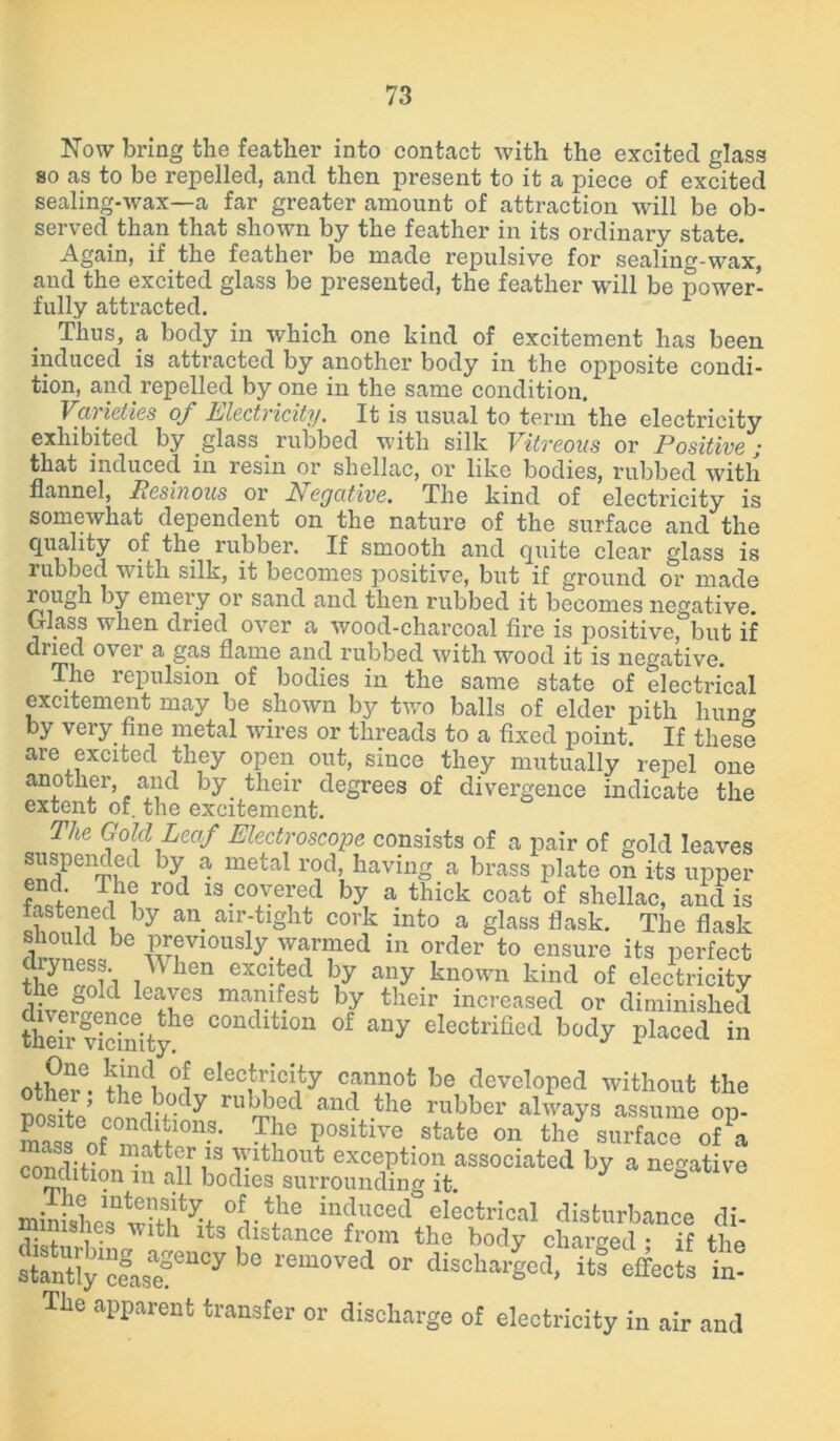 Now bring the feather into contact with the excited glass so as to be repelled, and then present to it a piece of excited sealing-wax—a far greater amount of attraction will be ob- served, than that shown by the feather in its ordinary state. .Again, if the feather be made repulsive for sealing-wax, and the excited glass be presented, the feather will be power- fully attracted. Thus, a body in which one kind of excitement has been induced is attracted by another body in the opposite condi- tion, and. repelled by one in the same condition. Varieties of Electricity. It is usual to term the electricity exhibited by glass rubbed with silk Vitreous or Positive; that induced in resin or shellac, or like bodies, rubbed with flannel, Resinous or Negative. The kind of electricity is somewhat dependent on the nature of the surface and the quahty of the rubber. If smooth and quite clear glass is rubbed with silk, it becomes positive, but if ground or made rough by emery or sand and then rubbed it becomes negative. Glass when dried over a wood-charcoal fire is positive, but if dried over a gas flame and rubbed with wood it is negative. The repulsion of bodies in the same state of electrical excitement may be shown by two balls of elder pith liuno by very fine metal wires or threads to a fixed point. If these are excited they open out, since they mutually repel one another, and by their degrees of divergence indicate the extent of. the excitement. The Gold Leaf Electroscope consists of a pair of gold leaves Spenmfd byi ® metal r°d’ havinS » brass plate on its upper end. The rod is covered by a thick coat of shellac, and is fastened by an air-tight cork into a glass flask. The flask should be previously, warmed in order to ensure its perfect thT^l'l iWhen °XC^ed, hJ any known kind of electricity diverSvilIefrS mar/-6St b7 their increa^d or diminished thdr vidnityhe C°ndltl0n of any Petrified body placed in otW K °5 cIecf’,:cI1ty cannot be developed without the nosite’ fnnrrt°-dy an4 .tlie rubber always assume op- S of r r113' P0Sltlvc . state on the surface of a t v h exception associated by a negative conclition m all bodies surrounding it. minisLTwh^f iuduced electrical disturbance di- minishes with its distance from the body charged • if “fMT“0y be lem0Ved OT totaled, iStffeols ft The apparent transfer or discharge of electricity in air and