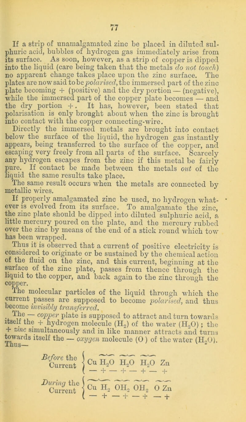 If a strip of unamalgamated zinc be placed in diluted sul- phuric acid, bubbles of hydrogen gas immediately arise from its surface. As soon, however, as a strip of copper is dipped into the liquid (care being taken that the metals do not touch) no apparent change takes place upon the zinc surface. The plates are now said to be polarised, the immersed part of the zinc plate becoming + (positive) and the dry portion — (negative), while the immersed part of the copper plate becomes — and the dry portion +. It has, however, been stated that polarisation is only brought about when the zinc is brought into contact with the copper connecting-wire. Directly the immersed metals are brought into contact below the surface of the liquid, the hydrogen gas instantly appears, being transferred to the surface of the copper, and escaping very freely from all parts of the surface. Scarcely any hydrogen escapes from the zinc if this metal be fairly pure. If contact be made between the metals out of the liquid the same results take place. The same result occurs when the metals are connected by metallic wires. If properly amalgamated zinc be used, no hydrogen what- • ever is evolved from its surface. To amalgamate the zinc, the zinc plate should be dipped into diluted sulphuric acid, a little mercury poured on the plate, and the mercury rubbed over the zinc by means of the end of a stick round which tow has been wrapped. Thus it is observed that a current of positive electricity is considered to originate or be sustained by the chemical action of the fluid on the zinc, and this current, beginning at the surface of the zinc plate, passes from thence through the liquid to the copper, and back again to the zinc through the copper. The molecular particles of the liquid through which the current passes are supposed to become polarised, and thus become invisibly transferred. . copper plate is supposed to attract and turn towards itscit the + hydrogen molecule (H„) of the water (H20); the + zinc simultaneously and in like manner attracts and turns towards itself the — oxygen molecule (0 ) of the water (ELO). Before the Current Cu HoO H20 h2o + — Za During the Current Cu H2 0H2 OHo 0 Zn — + b b — +
