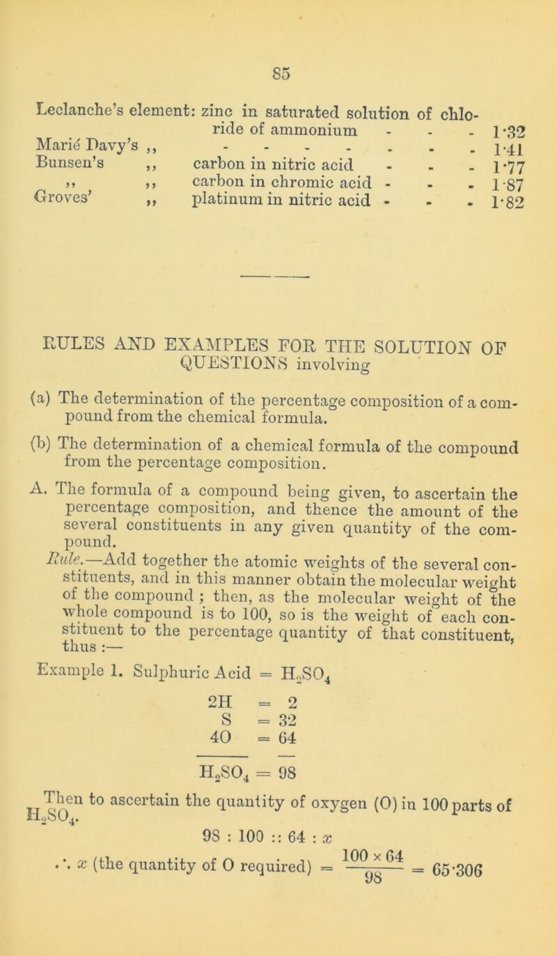 Leclanche’s element: zinc in saturated solution of chlo- ride of ammonium ... Marid Davy’s ,, Bunsen’s ,, carbon in nitric acid ... )» ,, carbon in chromic acid - Groves’ ,, platinum in nitric acid - 1-32 1-41 1-77 1-87 1-82 RULES AND EXAMPLES FOR THE SOLUTION OF QUESTIONS involving (a) The determination of the percentage composition of a com- pound from the chemical formula. (b) The determination of a chemical formula of the compound from the percentage composition. A. The formula of a compound being given, to ascertain the percentage composition, and thence the amount of the several constituents in any given quantity of the com- pound. Rule.—Add together the atomic weights of the several con- stituents, and in this manner obtain the molecular weight of the compound ; then, as the molecular weight of the whole compound is to 100, so is the weight of each con- stituent to the percentage quantity of that constituent, thus :— Example 1. Sulphuric Acid = H2S04 2H = 2 S = 32 40 = 64 H2S04 = 98 Then to ascertain the quantity of oxygen (0) in H2S04. 9S : 100 :: 64 : x . \ x (the quantity of 0 required) = IPO * 64 _ 100 parts of ■ 65-306 98