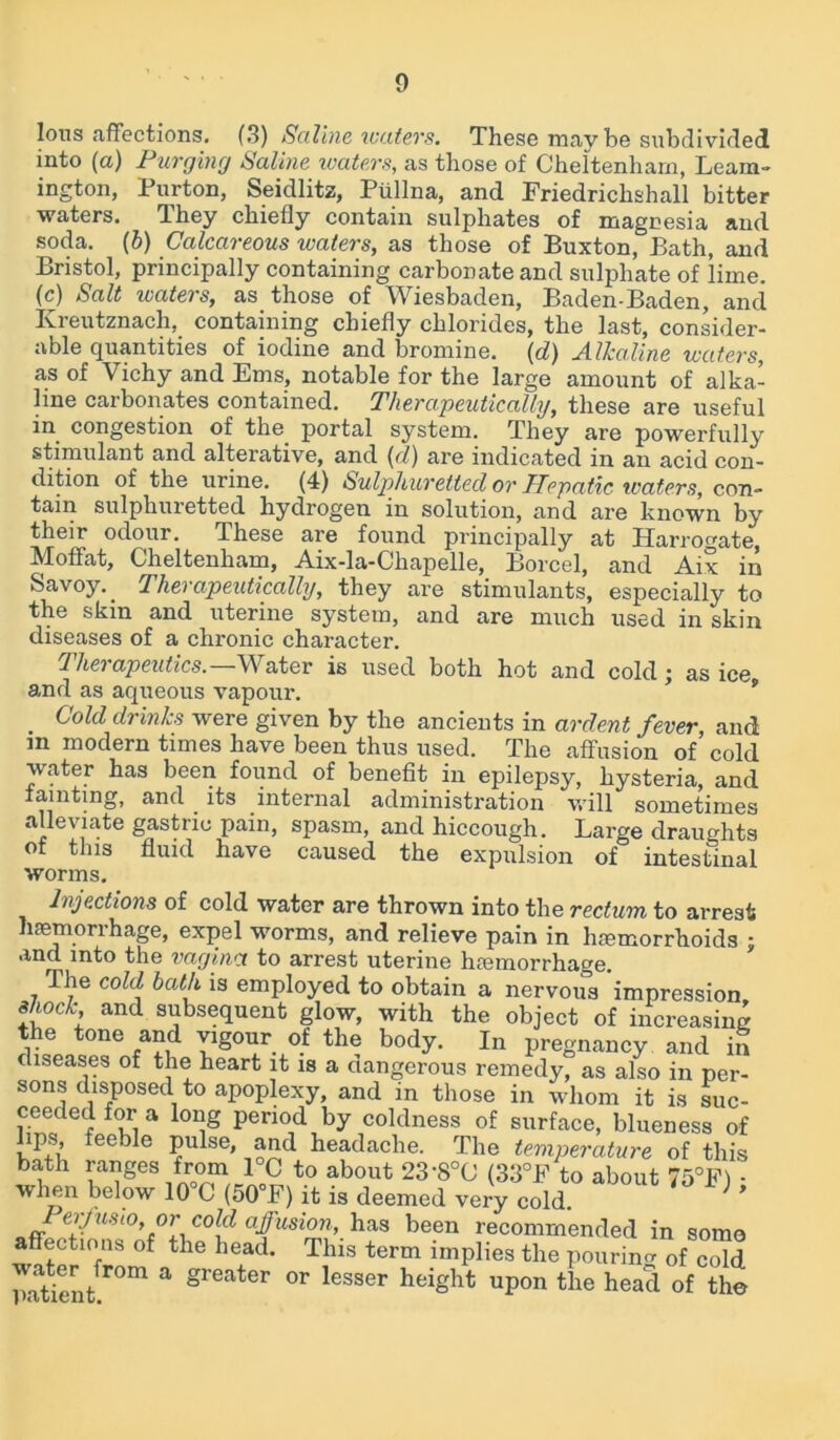 Ions .affections. (3) Saline welters. These maybe subdivided into (a) Purging Saline waters, as those of Cheltenham, Leam- ington, Purton, Seicllitz, Ptillna, and Friedrichshall bitter waters. They chiefly contain sulphates of magnesia and soda. (b) Calcareous waters, as those of Buxton, Bath, and Bristol, principally containing carbonate and sulphate of lime, (c) Salt waters, as those of Wiesbaden, Baden-Baden, and Kreutznach, containing chiefly chlorides, the last, consider- able quantities of iodine and bromine. \d) Alkaline waters, as of Vichy and Ems, notable for the large amount of alka- line carbonates contained. Therapeutically, these are useful in congestion of the portal system. They are powerfully stimulant and alterative, and (d) are indicated in an acid con- dition of the urine. (4) Sulphuretted or TIepatic waters, con- tain sulphuretted hydrogen in solution, and are known by their odour. These are found principally at Harrogate, Moffat, Cheltenham, Aix-la-Chapelle, Borcel, and Aix in Savoy. _ Therapeutically, they are stimulants, especially to the skin and uterine system, and are much used in skin diseases of a chronic character. Therapeutics.—Water is used both hot and cold; as ice and as aqueous vapour. . Cold drinks were given by the ancients in ardent fever, and m modern times have been thus used. The affusion of cold water has been found of benefit in epilepsy, hysteria, and fainting, and. its internal administration will sometimes alleviate gastric pain, spasm, and hiccough. Large draughts of this fluid have caused the expulsion of intestinal worms. Injections of cold water are thrown into the rectum to arrest haemorrhage, expel worms, and relieve pain in hemorrhoids j and into the vagina to arrest uterine hemorrhage. fl he cold bath is employed to obtain a nervous impression shock and subsequent glow, with the object of increasing the tone and vigour of the body. In pregnancy and in diseases of the heart it is a dangerous remedy, as also in per- sons disposed to apoplexy, and in those in whom it is suc- ceeded for a long period by coldness of surface, blueness of lips, feeble pulse, and headache. The temperature of this bath ranges from 1°C to about 23-8°0 (33°F to about 75°F) : when below 10 C (50 F) it is deemed very cold. C°[d afusi™>. has been recommended in some affections of the head. This term implies the pouring 0f cold P*dflen/r°m a greater or lesser height upon the head of the