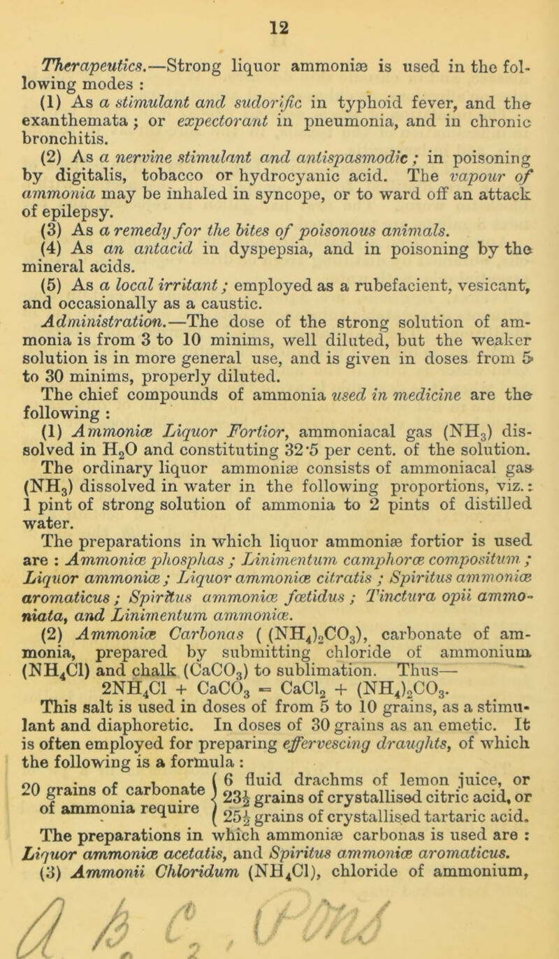 Therapeutics.—Strong liquor ammoniae is used in the fol- lowing modes : (1) As a stimulant and sudorific in typhoid fever, and the exanthemata ; or expectorant in pneumonia, and in chronic bronchitis. (2) As a nervine stimulant and anlispasmodic ; in poisoning by digitalis, tobacco or hydrocyanic acid. The vapour of ammonia may be inhaled in syncope, or to ward off an attack of epilepsy. (3) As a remedy for the bites of poisonous animals. (4) As an antacid in dyspepsia, and in poisoning by the mineral acids. (5) As a local irritant; employed as a rubefacient, vesicant, and occasionally as a caustic. Administration.—The dose of the strong solution of am- monia is from 3 to 10 minims, well diluted, but the weaker solution is in more general use, and is given in doses from 5 to 30 minims, properly diluted. The chief compounds of ammonia used in medicine are the following : (1) A mmonice Liquor Fortior, ammoniacal gas (NH3) dis- solved in H20 and constituting 32 '5 per cent, of the solution. The ordinary liquor ammonise consists of ammoniacal gas (NH3) dissolved in water in the following pi’oportions, viz. i 1 pint of strong solution of ammonia to 2 pints of distilled water. The preparations in which liquor ammonise fortior is used are : Ammonias, phosphas ; IAnimentum camphorce compositum.; Liquor ammonias ; Liquor ammonias citratis ; Spiritus ammonias aromaticus ; Spiritus ammonias foetidus ; Tinctura opii ammo- niata, and Linimentum ammonias. (2) Ammonias Carbonas ( (NH4)2C03), carbonate of am- monia, prepared by submitting chloride of ammonium. (HH4C1) and chalk (CaC03) to sublimation. Thus— 2NH4C1 + CaC03 - CaCl2 + (NH4)2C03. This salt is used in doses of from 5 to 10 grains, as a stimu- lant and diaphoretic. In doses of 30 grains as an emetic. It is often employed for preparing effervescing draughts, of which the following is a formula : . c , , ( 6 fluid drachms of lemon mice, or ~0 grains of carbonate 1 23^ grains of crystallised citric acid, or o ammonia require j 25£ grains of crystallised tartaric acid. The preparations in which ammonise carbonas is used are : Liquor ammonias acetatis, and Spiritus ammonias aromaticus. (3) Ammonii Chloridum (NH4C1), chloride of ammonium.