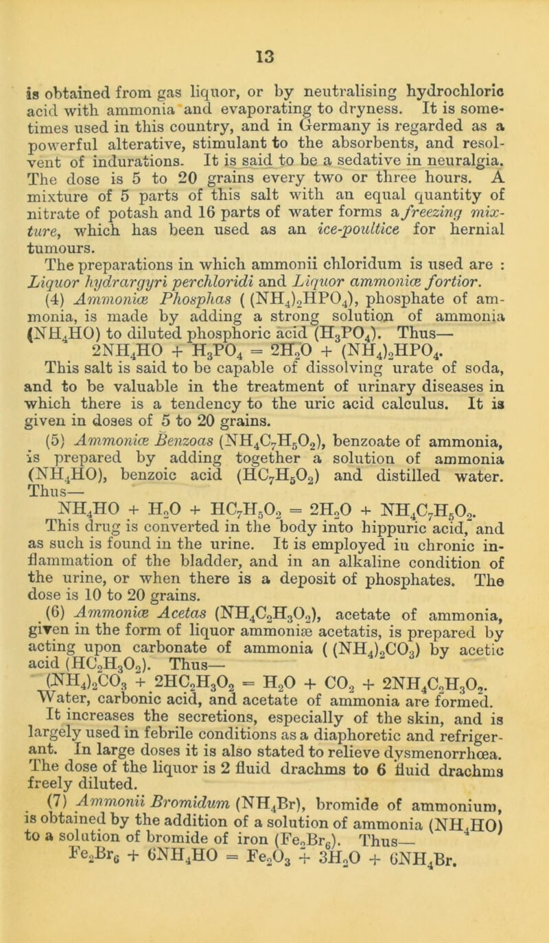 ia obtained from gas liquor, or by neutralising hydrochloric acid with ammonia and evaporating to dryness. It is some- times used in this country, and in Germany is regarded as a powerful alterative, stimulant to the absorbents, and resol- vent of indurations. It is said to be a sedative in neuralgia. The dose is 5 to 20 grains every two or three hours. A mixture of 5 parts of this salt with an equal quantity of nitrate of potash and 16 parts of water forms a freezing mix- ture, which has been used as an ice-poultice for hernial tumours. The preparations in which ammonii chloridum is used are : Liquor hydrargyri perchloridi and Liquor ammonice fortior. (4) Ammonice Pliosphas ( (NH4)2HP04), phosphate of am- monia, is made by adding a strong solution of ammonia (NH4HO) to diluted phosphoric acid (H3P04). Thus— 2NH4HO + H3P04 = 2H,0 + (NH4)2HP04. This salt is said to be capable of dissolving urate of soda, and to be valuable in the treatment of urinary diseases in which there is a tendency to the uric acid calculus. It is given in doses of 5 to 20 grains. (5) Ammonice Benzoas (NH4C7H502), benzoate of ammonia, is prepared by adding together a solution of ammonia (NH4HO), benzoic acid (HC7H602) and distilled water. Thus— NH4HO + H„0 + HC7H50o = 2H20 + NH4C7H50o. This drug is converted in the body into hippuric acid, and as such is found in the urine. It is employed in chronic in- flammation of the bladder, and in an alkaline condition of the urine, or when there is a deposit of phosphates. The dose is 10 to 20 grains. . (6) Ammonice Acetas (NH4C2H302), acetate of ammonia, given in the form of liquor ammonias acetatis, is prepared by acting upon carbonate of ammonia ((NHACO.) by acetic acid (HCJHjOo). Thus— CNH4)2C03 + 2HC„H302 = HoO + C02 + 2NH4C2H30,. Water, carbonic acid, and acetate of ammonia are formed. It increases the secretions, especially of the skin, and is largely used in febrile conditions as a diaphoretic and refriger- ant. In large doses it is also stated to relieve dysmenorrlicea. The dose of the liquor is 2 fluid drachms to 6 fluid drachms freely diluted. (7) Ammonii Bromidum (NH4Br), bromide of ammonium, is obtained by the addition of a solution of ammonia (NH.HO) to a solution of bromide of iron (Fe„Br6). Thus Fe2Brs + 6NH4HO = Fe203 + 3H20 + 6NH4Br.