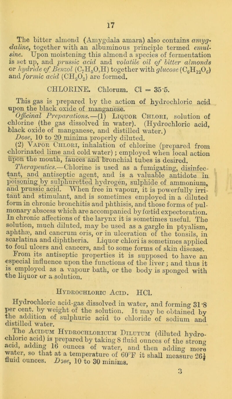 The bitter almond (Amygdala amara) also contains amyg~ daline, together with an albuminous principle termed emul- sine. Upon moistening this almond a species of fermentation is set up, and prussic acid and volatile oil of bitter almonds or hydride of Benzol (C7H50,H) together with glucose (C6H1206) and formic acid (CH202) are formed. CHLORINE. Chlorum. Cl = 35 5. This gas is prepared by the action of hydrochloric acid upon the black oxide of manganese. Officinal Preparations.—(1) Liqtjor Chlori, solution of chlorine (the gas dissolved in water). (Hydrochloric acid, black oxide of manganese, and distilled water.) Dose, 10 to 20 minims properly diluted. (2) Vapor Chlori, inhalation of chlorine (prepared from chlorinated lime and cold water) ; employed when local action upon the mouth, fauces and bronchial tubes is desired. Therapeutics.—Chlorine is used as a fumigating, disinfec- tant, and antiseptic agent, and is a valuable antidote in poisoning by sulphuretted hydrogen, sulphide of ammonium, and prussic acid. When free in vapour, it is powerfully irri- tant and stimulant, and is sometimes employed in a diluted form in chronic bronchitis and phthisis, and those forms of pul- monary abscess which are accompanied by foetid expectoration. In chronic affections of the larynx it is sometimes useful. The solution, much diluted, may be used as a gargle in ptyalism, aphtlue, and cancrum oris, or in ulceration of the tonsils, in scarlatina and diphtheria. Liquor chlori is sometimes applied to foul ulcers and cancers, and to some forms of skin disease. From its antiseptic properties it is supposed to have an especial influence upon the functions of the liver; and thus it is employed as a vapour bath, or the body is sponged with the liquor or a solution. Hydrochloric Acid. HC1. Hydrochloric acid-gas dissolved in water, and forming 31-8 per cent, by weight of the solution. It may be obtained by the addition of sulphuric acid to chloride of sodium and distilled water. The Acidum Hydrochloricum Dilutum (diluted hydro- chloric acid) is prepared by taking 8 fluid ounces of the strong acid, adding 1G ounces of water, and then adding more water, so that at a temperature of 60°F it shall measure 262 fluid ounces. Dose, 10 to 30 minims. O •J