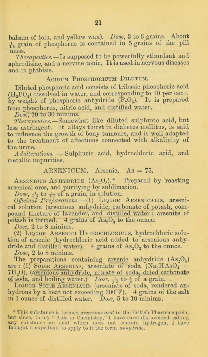 balsam of tolu, and yellow wax). Dose, 3 to 6 grains. ^ About grain of phosphorus is contained in 5 grains of the pill mass. Therapeutics.— Is supposed to be powerfully stimulant and aphrodisiac, and a nervine tonic. It is used in nervous diseases and in phthisis. Acidum Phosphoricum Dilutum. Diluted phosphoric acid consists of tribasic phosphoric acid (H3POJ dissolved in water, and corresponding to 10 per cent, by weight of phosphoric anhydride (P205). It is prepared from phosphorus, nitric acid, and distilled water. Dose, 10 to 30 minims. Therapeutics.—Somewhat like diluted sulphuric acid, but less astringent. It allays thirst in diabetes mellitus, is said to influence the growth of bony tumours, and is well adapted to the treatment of affections connected with alkalinity of the urine. Adulterations. —r Sulphuric acid, hydrochloric acid, and metallic impurities. ARSENICUM. Arsenic. As = 75. Arsenious Anhydride (As203).* Prepared by roasting arsenical ores, and purifying by sublimation. Dose, to of a grain, in solution. Officinal Preparations.—(1) Liquor Arsenicalis, arseni- cal solution (arsenious anhydride, carbonate of potash, com- pound tincture of lavender, and distilled water ; arsenite of potash is formed. 4 grains of As203 to the ounce. Dose, 2 to 8 minims. (2) Liquor Arsenici Hydrochloricus, hydrochloric solu- tion of arsenic (hydrochloric acid added to arsenious anhy- dride and distilled water). 4 grains of As203 to the ounce. Dose, 2 to 8 minims. The preparations containing arsenic anhydride (As205) are: (1) Soda: Arsenias, arseniate of soda (Na2IIAs04 + 7H20), (arsenious anhydride, nitrate of soda, dried carbonate of soda, and boiling water.) Dose, Tl2 to ■} of a grain. Liquor Sod.e Arseniatis (arseniate of soda, rendered an- hydrous by a heat not exceeding 300°F). 4 grains of the salt in 1 ounce of distilled water. Dose, 5 to 10 minims. * This substance is termed arsenious acid in the British Pharmacopoeia, but since, in my “ Aids to Chemistry,” I have carefully avoided calling any substance an acid which does not contain hydrogen, I have thought it expedient to apply to it the term anhydride.